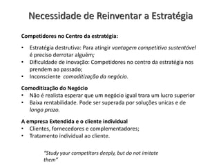 Necessidade de Reinventar a Estratégia
Competidores no Centro da estratégia:
• Estratégia destrutiva: Para atingir vantagem competitiva sustentável
é preciso derrotar alguém;
• Dificuldade de inovação: Competidores no centro da estratégia nos
prendem ao passado;
• Inconsciente comoditização da negócio.
Comoditização do Negócio
• Não é realista esperar que um negócio igual trara um lucro superior
• Baixa rentabilidade. Pode ser superada por soluções unicas e de
longo prazo.
A empresa Extendida e o cliente individual
• Clientes, fornecedores e complementadores;
• Tratamento individual ao cliente.
“Study your competitors deeply, but do not imitate
them”
 