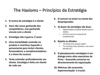 The Haxioms – Princípios da Estratégia
1. O centro da estratégia é o cliente
2. Voce não vence ganhando dos
competidores, mas ganhando
vínculo com o cliente
3. Estratégia não é guerra. É amor
4. Uma mentalidade centrada no
produto é restritiva; Expandir o
pensamento para incluir clientes,
fornecedores, e complementadores
é a chave do sucesso.
5. Tente entender profundamente seu
cliente. Estratégia é feita um cliente
de cada vez.
6. O comum só existe na mente dos
despreparados
7. As bases da estratégia são duas:
• Segmentação e prposta devalor para o
cliente;
• A firma como um conjunto de
competencias;
8. Rejeito os ditados:
• “O cliente tem sempre razão”;
• “Eu conheço meus clientes, e sei como
atende-los”;
9. O planejamento estratégico é um
dialogo entre altos executivos da
firma – buscando consenso no
direcionamento da organização
10. Métricas são essenciais;
Experimentação é crucial.
 