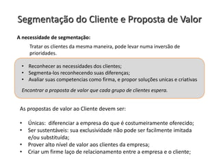 Segmentação do Cliente e Proposta de Valor
As propostas de valor ao Cliente devem ser:
• Únicas: diferenciar a empresa do que é costumeiramente oferecido;
• Ser sustentáveis: sua exclusividade não pode ser facilmente imitada
e/ou substituída;
• Prover alto nível de valor aos clientes da empresa;
• Criar um firme laço de relacionamento entre a empresa e o cliente;
A necessidade de segmentação:
• Reconhecer as necessidades dos clientes;
• Segmenta-los reconhecendo suas diferenças;
• Avaliar suas competencias como firma, e propor soluções unicas e criativas
Encontrar a proposta de valor que cada grupo de clientes espera.
Tratar os clientes da mesma maneira, pode levar numa inversão de
prioridades.
 