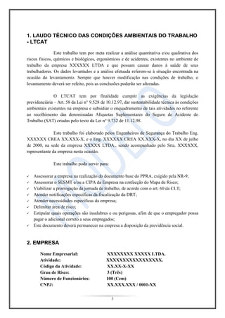 3
1. LAUDO TÉCNICO DAS CONDIÇÕES AMBIENTAIS DO TRABALHO
- LTCAT
Este trabalho tem por meta realizar a análise quantitativa e/ou qualitativa dos
riscos físicos, químicos e biológicos, ergonômicos e de acidentes, existentes no ambiente de
trabalho da empresa XXXXXX LTDA e que possam causar danos à saúde de seus
trabalhadores. Os dados levantados e a análise efetuada referem-se à situação encontrada na
ocasião do levantamento. Sempre que houver modificação nas condições de trabalho, o
levantamento deverá ser refeito, pois as conclusões poderão ser alteradas.
O LTCAT tem por finalidade cumprir as exigências da legislação
previdenciária – Art. 58 da Lei n° 9.528 de 10.12.97, dar sustentabilidade técnica às condições
ambientais existentes na empresa e subsidiar o enquadramento de tais atividades no referente
ao recolhimento das denominadas Alíquotas Suplementares do Seguro de Acidente do
Trabalho (SAT) criadas pelo texto da Lei n° 9.732 de 11.12.98.
Este trabalho foi elaborado pelos Engenheiros de Segurança do Trabalho Eng.
XXXXXX CREA XX.XXX-X, e o Eng. XXXXXX CREA XX.XXX-X, no dia XX de julho
de 2000, na sede da empresa XXXXX LTDA., sendo acompanhado pelo Srta. XXXXXX,
representante da empresa nesta ocasião.
Este trabalho pode servir para:
 Assessorar a empresa na realização do documento base do PPRA, exigido pela NR-9;
 Assessorar o SESMT e/ou a CIPA da Empresa na confecção do Mapa de Risco;
 Viabilizar a prorrogação da jornada de trabalho, de acordo com o art. 60 da CLT;
 Atender notificações específicas da fiscalização da DRT;
 Atender necessidades específicas da empresa;
 Delimitar área de risco;
 Estipular quais operações são insalubres e ou perigosas, afim de que o empregador possa
pagar o adicional correto a seus empregados;
 Este documento deverá permanecer na empresa a disposição da previdência social.
2. EMPRESA
Nome Empresarial: XXXXXXXX XXXXX LTDA.
Atividade: XXXXXXXXXXXXXXXXX.
Código da Atividade: XX.XX-X-XX
Grau de Risco: 3 (Três)
Número de Funcionários: 100 (Cem)
CNPJ: XX.XXX.XXX / 0001-XX
 