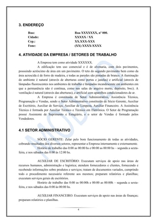 4
3. ENDEREÇO
Rua: Rua XXXXXXX, nº 000.
Cidade: XXXXX / XX
Cep.: XX.XXX-XXX
Fone: (XX) XXXX-XXXX
4. ATIVIDADE DA EMPRESA / SETORES DE TRABALHO
A Empresa tem como atividade XXXXXX.
A edificação tem uso comercial e é de alvenaria, com dois pavimentos,
possuindo acréscimo de área em um pavimento. O teto do segundo pavimento bem como da
área acrescida é de forro de madeira, e todas as paredes são pintadas de branco. A iluminação
do ambiente é natural (através de aberturas como portas e janelas) e artificial (através de
lâmpadas fluorescentes nos ambientes de trabalho e lâmpadas incandescente em ambientes em
que a permanência não é contínua, como nas salas do arquivo morto, depósito, bwc). A
ventilação é natural (através das aberturas), e artificial com aparelhos condicionadores de ar.
A Empresa é constituída de Setor Administrativo, Assistência Técnica,
Programação e Vendas, sendo o Setor Administrativo constituído de Sócio Gerente, Auxiliar
de Escritório, Auxiliar de Serviço, Auxiliar de Limpeza, Auxiliar Financeiro. A Assistência
Técnica é formada por Auxiliar Técnico e Técnico em Eletrônica. O Setor de Programação
possui Assistente de Suprimento e Estagiário, e o setor de Vendas é formado pelos
Vendedores.
4.1 SETOR ADMINISTRATIVO
SÓCIO GERENTE: Zelar pelo bom funcionamento de todas as atividades,
cobrando resultados dos diversos setores, representar a Empresa internamente e externamente.
Horário de trabalho das 0:00 as 00:00 hs e 00:00 as 00:00 hs – segunda a sexta-
feira, e nos sábados das 8:00 às 12:00 hs.
AUXILIAR DE ESCRITÓRIO: Executam serviços de apoio nas áreas de
recursos humanos, administração e logística; atendem fornecedores e clientes, fornecendo e
recebendo informações sobre produtos e serviços; tratam de documentos variados, cumprindo
todo o procedimento necessário referente aos mesmos; preparam relatórios e planilhas;
executam serviços gerais de escritórios.
Horário de trabalho das 0:00 as 00:00h e 00:00 as 00:00h – segunda a sexta-
feira, e nos sábados das 0:00 às 00:00 hs.
AUXILIAR FINANCEIRO: Executam serviços de apoio nas áreas de finanças;
preparam relatórios e planilhas.
 