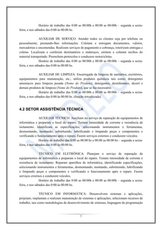 5
Horário de trabalho das 0:00 as 00:00h e 00:00 as 00:00h – segunda a sexta-
feira, e nos sábados das 0:00 às 00:00 hs.
AUXILIAR DE SERVIÇO: Atender todos os clientes seja por telefone ou
pessoalmente, prestando-lhes informações. Coletam e entregam documentos, valores,
mercadorias e encomendas. Realizam serviços de pagamento e cobrança, roteirizam entregas e
coletas. Localizam e conferem destinatários e endereços, emitem e coletam recibos do
material transportado. Preenchem protocolos e conduzem motocicletas.
Horário de trabalho das 0:00 as 00:00h e 00:00 as 00:00h – segunda a sexta-
feira, e nos sábados das 0:00 às 00:00 hs.
AUXILIAR DE LIMPEZA: Encarregada da limpeza de sanitários, escritórios,
equipamentos para manutenção, etc.; utiliza produtos químicos tais como: detergentes
amoníacos para limpeza pesada (Nome do Produto), detergentes, desinfetantes, álcool e
demais produtos de limpeza (Nome do Produto), que se faz necessário.
Horário de trabalho das 0:00 as 00:00h e 00:00 as 00:00h – segunda a sexta-
feira, e nos sábados das 0:00 às 00:00 hs. (função terceirizada).
4.2 SETOR ASSISTÊNCIA TÉCNICA
AUXILIAR TÉCNICO: Auxiliam no serviço de reparação de equipamentos de
informática e preparam o local do reparo. Testam intensidade de corrente e resistência de
isolamento. Identificam as especificações, selecionando instrumentos e ferramentas,
desmontando, montando, substituindo, lubrificando e limpando peças e componentes e
verificando o funcionamento após o reparo. Fazem serviços externos e conduzem veículos.
Horário de trabalho das 0:00 as 00:00 hs e 00:00 as 00:00 hs – segunda a sexta-
feira, e nos sábados das 0:00 às 00:00 hs.
TÉCNICO EM ELETRÔNICA: Planejam o serviço de reparação de
equipamentos de informática e preparam o local do reparo. Testam intensidade de corrente e
resistência de isolamento. Reparam aparelhos de informática, identificando especificações,
selecionando instrumentos e ferramentas, desmontando, montando, substituindo, lubrificando
e limpando peças e componentes e verificando o funcionamento após o reparo. Fazem
serviços externos e conduzem veículos.
Horário de trabalho das 0:00 as 00:00h e 00:00 as 00:00h – segunda a sexta-
feira, e nos sábados das 0:00 às 00:00 hs.
TÉCNICO EM INFORMÁTICA: Desenvolvem sistemas e aplicações,
projetam, implantam e realizam manutenção de sistemas e aplicações; selecionam recursos de
trabalho, tais como metodologias de desenvolvimento de sistemas, linguagem de programação
 