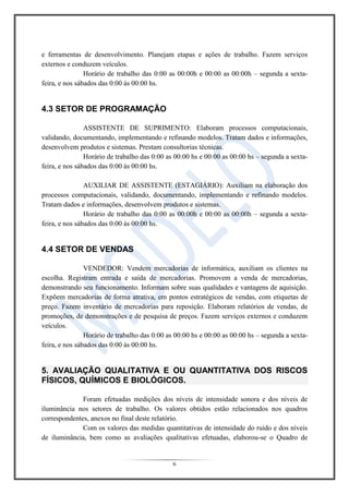 6
e ferramentas de desenvolvimento. Planejam etapas e ações de trabalho. Fazem serviços
externos e conduzem veículos.
Horário de trabalho das 0:00 as 00:00h e 00:00 as 00:00h – segunda a sexta-
feira, e nos sábados das 0:00 às 00:00 hs.
4.3 SETOR DE PROGRAMAÇÃO
ASSISTENTE DE SUPRIMENTO: Elaboram processos computacionais,
validando, documentando, implementando e refinando modelos. Tratam dados e informações,
desenvolvem produtos e sistemas. Prestam consultorias técnicas.
Horário de trabalho das 0:00 as 00:00 hs e 00:00 as 00:00 hs – segunda a sexta-
feira, e nos sábados das 0:00 às 00:00 hs.
AUXILIAR DE ASSISTENTE (ESTAGIÁRIO): Auxiliam na elaboração dos
processos computacionais, validando, documentando, implementando e refinando modelos.
Tratam dados e informações, desenvolvem produtos e sistemas.
Horário de trabalho das 0:00 as 00:00h e 00:00 as 00:00h – segunda a sexta-
feira, e nos sábados das 0:00 às 00:00 hs.
4.4 SETOR DE VENDAS
VENDEDOR: Vendem mercadorias de informática, auxiliam os clientes na
escolha. Registram entrada e saída de mercadorias. Promovem a venda de mercadorias,
demonstrando seu funcionamento. Informam sobre suas qualidades e vantagens de aquisição.
Expõem mercadorias de forma atrativa, em pontos estratégicos de vendas, com etiquetas de
preço. Fazem inventário de mercadorias para reposição. Elaboram relatórios de vendas, de
promoções, de demonstrações e de pesquisa de preços. Fazem serviços externos e conduzem
veículos.
Horário de trabalho das 0:00 as 00:00 hs e 00:00 as 00:00 hs – segunda a sexta-
feira, e nos sábados das 0:00 às 00:00 hs.
5. AVALIAÇÃO QUALITATIVA E OU QUANTITATIVA DOS RISCOS
FÍSICOS, QUÍMICOS E BIOLÓGICOS.
Foram efetuadas medições dos níveis de intensidade sonora e dos níveis de
iluminância nos setores de trabalho. Os valores obtidos estão relacionados nos quadros
correspondentes, anexos no final deste relatório.
Com os valores das medidas quantitativas de intensidade do ruído e dos níveis
de iluminância, bem como as avaliações qualitativas efetuadas, elaborou-se o Quadro de
 