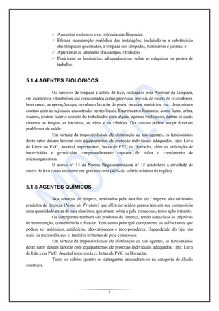 8
 Aumentar o número e ou potência das lâmpadas;
 Efetuar manutenção periódica das instalações, incluindo-se a substituição
das lâmpadas queimadas, a limpeza das lâmpadas, luminárias e janelas; e
 Aproximar as lâmpadas dos campos e trabalho.
 Posicionar as luminárias, adequadamente, sobre as máquinas ou postos de
trabalho.
5.1.4 AGENTES BIOLÓGICOS
Os serviços de limpeza e coleta de lixo, realizados pela Auxiliar de Limpeza,
em escritórios e banheiros são considerados como processos iniciais de coleta de lixo urbano,
bem como, as operações que envolvem lavação de pisos, paredes, sanitários, etc., determinam
contato com as sujidades encontradas nestes locais. Excrementos humanos, como fezes, urina,
escarro, podem fazer o contato do trabalhador com alguns agentes biológicos, dentre os quais
citamos os fungos, as bactérias, os vírus e os vibriões. Do contato podem surgir diversos
problemas de saúde.
Em virtude da impossibilidade de eliminação de tais agentes, os funcionários
deste setor devem laborar com equipamentos de proteção individuais adequados, tipo: Luva
de Látex ou PVC, Avental impermeável, botas de PVC ou Borracha, além da utilização de
bactericidas e germicidas comprovadamente capazes de inibir o crescimento de
microorganismos.
O anexo n° 14 da Norma Regulamentadora n° 15 estabelece a atividade de
coleta de lixo como insalubre em grau máximo (40% do salário mínimo da região).
5.1.5 AGENTES QUÍMICOS
Nos serviços de limpeza, realizados pela Auxiliar de Limpeza, são utilizados
produtos de limpeza (Nome do Produto) que além de ácidos graxos tem em sua composição
uma quantidade extra de sais alcalinos, que atuam sobre a pele e mucosas, tento ação irritante.
Os detergentes também são produtos de limpeza, tendo acrescidos os objetivos
de manutenção, conveniência e frescor. Tem como principal componente os sulfactantes que
podem ser aniônicos, catiônicos, não-catiônicos e incorporadores. Dependendo do tipo são
mais ou menos tóxicos e, também irritantes de pele e mucosas.
Em virtude da impossibilidade de eliminação de tais agentes, os funcionários
deste setor devem laborar com equipamentos de proteção individuais adequados, tipo: Luva
de Látex ou PVC, Avental impermeável, botas de PVC ou Borracha.
Tanto os sabões quanto os detergentes enquadram-se na categoria de álcalis
cáusticos.
 