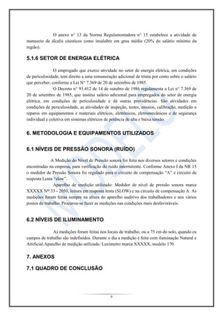 9
O anexo n° 13 da Norma Regulamentadora n° 15 estabelece a atividade de
manuseio de álcalis cáusticos como insalubre em grau médio (20% do salário mínimo da
região).
5.1.6 SETOR DE ENERGIA ELÉTRICA
O empregado que exerce atividade no setor de energia elétrica, em condições
de periculosidade, tem direito a uma remuneração adicional de trinta por cento sobre o salário
que perceber, conforme a Lei N° 7.369 de 20 de setembro de 1985.
O Decreto n° 93.412 de 14 de outubro de 1986 regulamenta a Lei n° 7.369 de
20 de setembro de 1985, que institui salário adicional para empregados do setor de energia
elétrica, em condições de periculosidade e dá outras providências. São atividades em
condições de periculosidade, as atividades de inspeção, testes, ensaios, calibração, medição e
reparos em equipamentos e materiais elétricos, eletrônicos, eletromecânicos e de segurança
individual e coletiva em sistemas elétricos de potência de alta e baixa tensão.
6. METODOLOGIA E EQUIPAMENTOS UTILIZADOS
6.1 NÍVEIS DE PRESSÃO SONORA (RUÍDO)
A Medição do Nível de Pressão sonora foi feita nos diversos setores e condições
encontradas na empresa, para verificação do ruído intermitente. Conforme Anexo I da NR 15
o medidor de Pressão Sonora foi regulado para o circuito de compensação “A” e circuito de
resposta Lenta “slow”.
Aparelho de medição utilizado: Medidor de nível de pressão sonora marca
XXXXX No 33 - 2050, leitura em resposta lenta (SLOW) e na circuito de compensação A. As
medições foram feitas sempre na altura do aparelho auditivo dos trabalhadores e nos vários
postos de trabalho. Procurou-se fazer as medições nas condições mais desfavoráveis.
6.2 NÍVEIS DE ILUMINAMENTO
As medições foram feitas nos locais de trabalho, ou a 75 cm do solo, quando os
campos de trabalho são indefinidos. Durante o dia a medição é feita com iluminação Natural e
Artificial.Aparelho de medição utilizado: Luxímetro marca XXXXX, modelo 170.
7. ANEXOS
7.1 QUADRO DE CONCLUSÃO
 