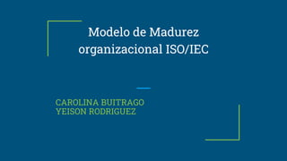Modelo de Madurez
organizacional ISO/IEC
CAROLINA BUITRAGO
YEISON RODRIGUEZ
 