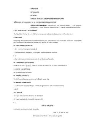 EXPEDIENTE :
ESPECIALISTA :
ESCRITO :
SUMILLA: DEMANDA CONTENCIOSO ADMINISTRATIVA
SEÑOR JUEZ ESPECIALIZADO EN LO CONTENCIOSO ADMINISTRATIVO
RODOLFO MOURA CAEIRO, DNI 40661555, con domicilio real en (…), con domicilio
procesal en (…), con domicilio electrónico en (…); a Ud., respetuosamente, digo:
I.- DEL DEMANDADO Y SU DOMICILIO
Municipalidad Distrital de (…), debidamente representado por (…) a quien se notificará en (…)
II.- PETITORIO
Interpongo demanda contenciosa administrativa para que se declare la nulidad de la Resolución 012-2015-MD
por contravenir la ley dejándose sin efecto la sanción de multa impuesta.
III.- FUNDAMENTOS DE HECHO
1.- Soy empresario propietario de (…)
2.- Se ha emitido la Resolución 012-2015-MD por los siguientes motivos:
(…)
3.- Por estar razones mi demanda debe de ser declarada fundada.
IV.- FUNDAMENTOS DE DERECHO
El artículo 10 de la Ley 27444, sobre las causales de nulidad de los actos administrativos.
V.- MONTO DEL PETITORIO
No es cuantificable en dinero.
VI.- VÍA PROCEDIMENTAL
Vía del Proceso Especial conforme al TUO de la Ley 27584
VII.- MEDIOS PROBATORIOS
1.- La Resolución 012-2015-MD que acredita el agotamiento de la vía administrativa
2.- (…)
VIII.- ANEXOS
1-A Copia de Documento Nacional de Identidad
1-B Copia legalizada de Resolución 012-2015-MD.
(…)
POR LO EXPUESTO:
A UD. pido admitir a trámite la demanda.
Lima, 02 de abril de 2015.
(Firma del demandante y firma de su abogado)
 