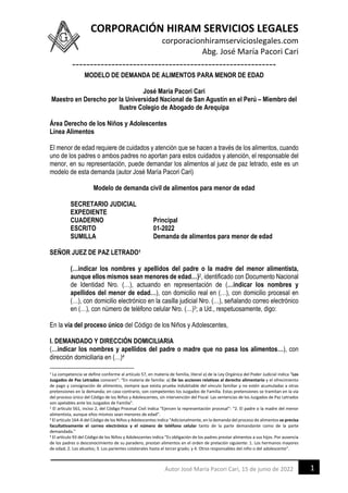 CORPORACIÓN HIRAM SERVICIOS LEGALES
corporacionhiramservicioslegales.com
Abg. José María Pacori Cari
---------------------------------------------------------
1
Autor José María Pacori Cari, 15 de junio de 2022
MODELO DE DEMANDA DE ALIMENTOS PARA MENOR DE EDAD
José María Pacori Cari
Maestro en Derecho por la Universidad Nacional de San Agustín en el Perú – Miembro del
Ilustre Colegio de Abogado de Arequipa
Área Derecho de los Niños y Adolescentes
Línea Alimentos
El menor de edad requiere de cuidados y atención que se hacen a través de los alimentos, cuando
uno de los padres o ambos padres no aportan para estos cuidados y atención, el responsable del
menor, en su representación, puede demandar los alimentos al juez de paz letrado, este es un
modelo de esta demanda (autor José María Pacori Cari)
Modelo de demanda civil de alimentos para menor de edad
SECRETARIO JUDICIAL
EXPEDIENTE
CUADERNO Principal
ESCRITO 01-2022
SUMILLA Demanda de alimentos para menor de edad
SEÑOR JUEZ DE PAZ LETRADO1
(…indicar los nombres y apellidos del padre o la madre del menor alimentista,
aunque ellos mismos sean menores de edad…)2, identificado con Documento Nacional
de Identidad Nro. (…), actuando en representación de (…indicar los nombres y
apellidos del menor de edad…), con domicilio real en (…), con domicilio procesal en
(…), con domicilio electrónico en la casilla judicial Nro. (…), señalando correo electrónico
en (…), con número de teléfono celular Nro. (…)3; a Ud., respetuosamente, digo:
En la vía del proceso único del Código de los Niños y Adolescentes,
I. DEMANDADO Y DIRECCIÓN DOMICILIARIA
(…indicar los nombres y apellidos del padre o madre que no pasa los alimentos…), con
dirección domiciliaria en (…)4
1 La competencia se define conforme al artículo 57, en materia de familia, literal a) de la Ley Orgánica del Poder Judicial indica “Los
Juzgados de Paz Letrados conocen”: “En materia de familia: a) De las acciones relativas al derecho alimentario y el ofrecimiento
de pago y consignación de alimentos, siempre que exista prueba indubitable del vínculo familiar y no estén acumuladas a otras
pretensiones en la demanda; en caso contrario, son competentes los Juzgados de Familia. Estas pretensiones se tramitan en la vía
del proceso único del Código de los Niños y Adolescentes, sin intervención del Fiscal. Las sentencias de los Juzgados de Paz Letrados
son apelables ante los Juzgados de Familia”.
2
El artículo 561, inciso 2, del Código Procesal Civil indica “Ejercen la representación procesal”: “2. El padre o la madre del menor
alimentista, aunque ellos mismos sean menores de edad”.
3 El artículo 164-A del Código de los Niños y Adolescentes indica “Adicionalmente, en la demanda del proceso de alimentos se precisa
facultativamente el correo electrónico y el número de teléfono celular tanto de la parte demandante como de la parte
demandada."
4 El artículo 93 del Código de los Niños y Adolescentes indica “Es obligación de los padres prestar alimentos a sus hijos. Por ausencia
de los padres o desconocimiento de su paradero, prestan alimentos en el orden de prelación siguiente: 1. Los hermanos mayores
de edad; 2. Los abuelos; 3. Los parientes colaterales hasta el tercer grado; y 4. Otros responsables del niño o del adolescente”.
 