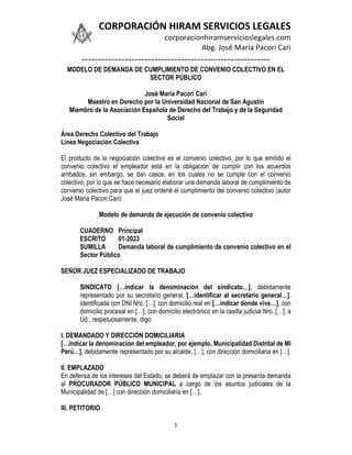 CORPORACIÓN HIRAM SERVICIOS LEGALES
corporacionhiramservicioslegales.com
Abg. José María Pacori Cari
---------------------------------------------------------
1
MODELO DE DEMANDA DE CUMPLIMIENTO DE CONVENIO COLECTIVO EN EL
SECTOR PÚBLICO
José María Pacori Cari
Maestro en Derecho por la Universidad Nacional de San Agustín
Miembro de la Asociación Española de Derecho del Trabajo y de la Seguridad
Social
Área Derecho Colectivo del Trabajo
Línea Negociación Colectiva
El producto de la negociación colectiva es el convenio colectivo, por lo que emitido el
convenio colectivo el empleador está en la obligación de cumplir con los acuerdos
arribados, sin embargo, se dan casos, en los cuales no se cumple con el convenio
colectivo, por lo que se hace necesario elaborar una demanda laboral de cumplimiento de
convenio colectivo para que el juez ordené el cumplimiento del convenio colectivo (autor
José María Pacori Cari)
Modelo de demanda de ejecución de convenio colectivo
CUADERNO Principal
ESCRITO 01-2023
SUMILLA Demanda laboral de cumplimiento de convenio colectivo en el
Sector Público
SEÑOR JUEZ ESPECIALIZADO DE TRABAJO
SINDICATO […indicar la denominación del sindicato…], debidamente
representado por su secretario general, […identificar al secretario general…],
identificada con DNI Nro. […], con domicilio real en […indicar donde vive…], con
domicilio procesal en […], con domicilio electrónico en la casilla judicial Nro. […]; a
Ud., respetuosamente, digo:
I. DEMANDADO Y DIRECCIÓN DOMICILIARIA
[…indicar la denominación del empleador, por ejemplo, Municipalidad Distrital de Mi
Perú…], debidamente representado por su alcalde, […], con dirección domiciliaria en […].
II. EMPLAZADO
En defensa de los intereses del Estado, se deberá de emplazar con la presenta demanda
al PROCURADOR PÚBLICO MUNICIPAL a cargo de los asuntos judiciales de la
Municipalidad de […] con dirección domiciliaria en […].
III. PETITORIO
 