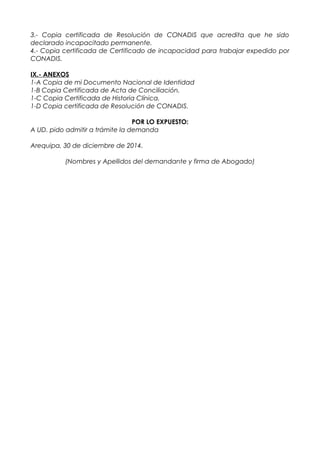 3.- Copia certificada de Resolución de CONADIS que acredita que he sido
declarado incapacitado permanente.
4.- Copia certificada de Certificado de incapacidad para trabajar expedido por
CONADIS.
IX.- ANEXOS
1-A Copia de mi Documento Nacional de Identidad
1-B Copia Certificada de Acta de Conciliación.
1-C Copia Certificada de Historia Clínica.
1-D Copia certificada de Resolución de CONADIS.
POR LO EXPUESTO:
A UD. pido admitir a trámite la demanda
Arequipa, 30 de diciembre de 2014.
(Nombres y Apellidos del demandante y firma de Abogado)
 