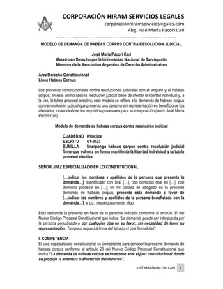 CORPORACIÓN HIRAM SERVICIOS LEGALES
corporacionhiramservicioslegales.com
Abg. José María Pacori Cari
---------------------------------------------------------
JOSÉ MARÍA PACORI CARI 1
MODELO DE DEMANDA DE HABEAS CORPUS CONTRA RESOLUCIÓN JUDICIAL
José María Pacori Cari
Maestro en Derecho por la Universidad Nacional de San Agustín
Miembro de la Asociación Argentina de Derecho Administrativo
Área Derecho Constitucional
Línea Habeas Corpus
Los procesos constitucionales contra resoluciones judiciales son el amparo y el habeas
corpus; en este último caso la resolución judicial debe de afectar la libertad individual y, a
la vez, la tutela procesal efectiva; este modelo se refiere a la demanda de habeas corpus
contra resolución judicial que presenta una persona sin representación en beneficio de los
afectados, observándose los requisitos procesales para su interposición (autor José María
Pacori Cari).
Modelo de demanda de habeas corpus contra resolución judicial
CUADERNO Principal
ESCRITO 01-2023
SUMILLA Interpongo habeas corpus contra resolución judicial
firme que vulnera en forma manifiesta la libertad individual y la tutela
procesal efectiva
SEÑOR JUEZ ESPECIALIZADO EN LO CONSTITUCIONAL
[…indicar los nombres y apellidos de la persona que presenta la
demanda…], identificado con DNI […], con domicilio real en […], con
domicilio procesal en […]; en mi calidad de abogado en la presente
demanda de habeas corpus, presento esta demanda a favor de
[…indicar los nombres y apellidos de la persona beneficiada con la
demanda…]; a Ud., respetuosamente, digo:
Esta demanda la presento en favor de la persona indicada conforme al artículo 31 del
Nuevo Código Procesal Constitucional que indica “La demanda puede ser interpuesta por
la persona perjudicada o por cualquier otra en su favor, sin necesidad de tener su
representación. Tampoco requerirá firma del letrado ni otra formalidad”.
I. COMPETENCIA
El juez especializado constitucional es competente para conocer la presente demanda de
habeas corpus conforme al artículo 29 del Nuevo Código Procesal Constitucional que
indica “La demanda de habeas corpus se interpone ante el juez constitucional donde
se produjo la amenaza o afectación del derecho”.
 