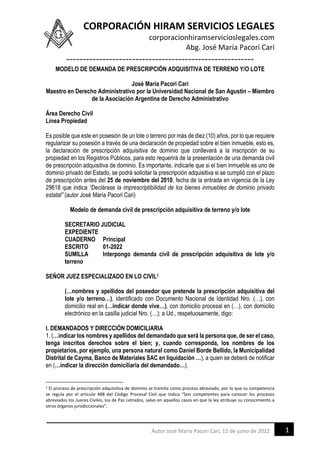CORPORACIÓN HIRAM SERVICIOS LEGALES
corporacionhiramservicioslegales.com
Abg. José María Pacori Cari
---------------------------------------------------------
1
Autor José María Pacori Cari, 11 de junio de 2022
MODELO DE DEMANDA DE PRESCRIPCIÓN ADQUISITIVA DE TERRENO Y/O LOTE
José María Pacori Cari
Maestro en Derecho Administrativo por la Universidad Nacional de San Agustín – Miembro
de la Asociación Argentina de Derecho Administrativo
Área Derecho Civil
Línea Propiedad
Es posible que este en posesión de un lote o terreno por más de diez (10) años, por lo que requiere
regularizar su posesión a través de una declaración de propiedad sobre el bien inmueble, esto es,
la declaración de prescripción adquisitiva de dominio que conllevará a la inscripción de su
propiedad en los Registros Públicos, para esto requerirá de la presentación de una demanda civil
de prescripción adquisitiva de dominio. Es importante, indicarle que si el bien inmueble es uno de
dominio privado del Estado, se podrá solicitar la prescripción adquisitiva si se cumplió con el plazo
de prescripción antes del 25 de noviembre del 2010, fecha de la entrada en vigencia de la Ley
29618 que indica “Declárase la imprescriptibilidad de los bienes inmuebles de dominio privado
estatal” (autor José María Pacori Cari)
Modelo de demanda civil de prescripción adquisitiva de terreno y/o lote
SECRETARIO JUDICIAL
EXPEDIENTE
CUADERNO Principal
ESCRITO 01-2022
SUMILLA Interpongo demanda civil de prescripción adquisitiva de lote y/o
terreno
SEÑOR JUEZ ESPECIALIZADO EN LO CIVIL1
(…nombres y apellidos del poseedor que pretende la prescripción adquisitiva del
lote y/o terreno…), identificado con Documento Nacional de Identidad Nro. (…), con
domicilio real en (…indicar donde vive…), con domicilio procesal en (…), con domicilio
electrónico en la casilla judicial Nro. (…); a Ud., respetuosamente, digo:
I. DEMANDADOS Y DIRECCIÓN DOMICILIARIA
1. (…indicar los nombres y apellidos del demandado que será la persona que, de ser el caso,
tenga inscritos derechos sobre el bien; y, cuando corresponda, los nombres de los
propietarios, por ejemplo, una persona natural como Daniel Borde Bellido, la Municipalidad
Distrital de Cayma, Banco de Materiales SAC en liquidación …), a quien se deberá de notificar
en (…indicar la dirección domiciliaria del demandado…).
1 El proceso de prescripción adquisitiva de dominio se tramita como proceso abreviado, por lo que su competencia
se regula por el artículo 488 del Código Procesal Civil que indica “Son competentes para conocer los procesos
abreviados los Jueces Civiles, los de Paz Letrados, salvo en aquellos casos en que la ley atribuye su conocimiento a
otros órganos jurisdiccionales”.
 