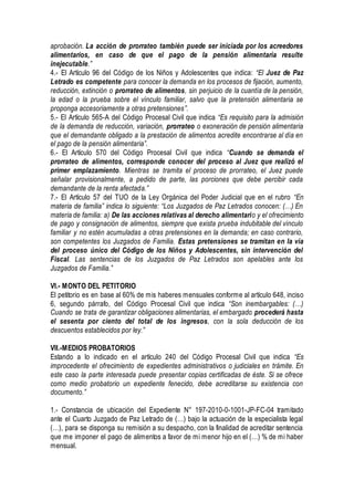 aprobación. La acción de prorrateo también puede ser iniciada por los acreedores
alimentarios, en caso de que el pago de la pensión alimentaria resulte
inejecutable.”
4.- El Artículo 96 del Código de los Niños y Adolescentes que indica: “El Juez de Paz
Letrado es competente para conocer la demanda en los procesos de fijación, aumento,
reducción, extinción o prorrateo de alimentos, sin perjuicio de la cuantía de la pensión,
la edad o la prueba sobre el vínculo familiar, salvo que la pretensión alimentaria se
proponga accesoriamente a otras pretensiones”.
5.- El Artículo 565-A del Código Procesal Civil que indica “Es requisito para la admisión
de la demanda de reducción, variación, prorrateo o exoneración de pensión alimentaria
que el demandante obligado a la prestación de alimentos acredite encontrarse al día en
el pago de la pensión alimentaria”.
6.- El Artículo 570 del Código Procesal Civil que indica “Cuando se demanda el
prorrateo de alimentos, corresponde conocer del proceso al Juez que realizó el
primer emplazamiento. Mientras se tramita el proceso de prorrateo, el Juez puede
señalar provisionalmente, a pedido de parte, las porciones que debe percibir cada
demandante de la renta afectada.”
7.- El Artículo 57 del TUO de la Ley Orgánica del Poder Judicial que en el rubro “En
materia de familia” indica lo siguiente: “Los Juzgados de Paz Letrados conocen: (…) En
materia de familia: a) De las acciones relativas al derecho alimentario y el ofrecimiento
de pago y consignación de alimentos, siempre que exista prueba indubitable del vínculo
familiar y no estén acumuladas a otras pretensiones en la demanda; en caso contrario,
son competentes los Juzgados de Familia. Estas pretensiones se tramitan en la vía
del proceso único del Código de los Niños y Adolescentes, sin intervención del
Fiscal. Las sentencias de los Juzgados de Paz Letrados son apelables ante los
Juzgados de Familia.”
VI.- MONTO DEL PETITORIO
El petitorio es en base al 60% de mis haberes mensuales conforme al artículo 648, inciso
6, segundo párrafo, del Código Procesal Civil que indica “Son inembargables: (…)
Cuando se trata de garantizar obligaciones alimentarias, el embargado procederá hasta
el sesenta por ciento del total de los ingresos, con la sola deducción de los
descuentos establecidos por ley.”
VII.-MEDIOS PROBATORIOS
Estando a lo indicado en el artículo 240 del Código Procesal Civil que indica “Es
improcedente el ofrecimiento de expedientes administrativos o judiciales en trámite. En
este caso la parte interesada puede presentar copias certificadas de éste. Si se ofrece
como medio probatorio un expediente fenecido, debe acreditarse su existencia con
documento.”
1.- Constancia de ubicación del Expediente N° 197-2010-0-1001-JP-FC-04 tramitado
ante el Cuarto Juzgado de Paz Letrado de (…) bajo la actuación de la especialista legal
(…), para se disponga su remisión a su despacho, con la finalidad de acreditar sentencia
que me imponer el pago de alimentos a favor de mi menor hijo en el (…) % de mi haber
mensual.
 