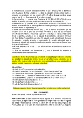 2.- Constancia de ubicación del Expediente Nro. 86-2010-0-1006-JP-FC-01 tramitando
ante el Juzgado de Paz Letrado de (…) bajo la actuación del especialista legal (…)
concluido por conciliación con una pensión del (…) % a favor de su progenitora, lo cual
hace un total de (…) % de descuento de su haber mensual.
3.- Sentencia Nro. (…) recaída en el Expediente N° 197-2010-0-1001-JP-FC-04 con la
finalidad de acreditar que paso por alimentos a mi menor hijo el porcentaje de (…).
4.- Resolución Nro. (…) recaída en el Expediente Nro. 86-2010-0-1006-JP-FC-01 con la
finalidad de acreditar que se homologó transacción extrajudicial para pasar alimentos e
mi señora madre en el porcentaje de (…).
5.- Boleta de Remuneraciones del mes de (…) con la finalidad de acreditar que me
encuentro al día en el pago de pensiones alimenticias a favor de los acreedores
alimentarios demandados por cuanto el pago de los porcentajes se realiza por descuento
directo en planillas, cumpliendo con el requisito de procedibilidad previsto en el Artículo
565-A del Código Procesal Civil que indica “Es requisito para la admisión de la demanda
de reducción, variación, prorrateo o exoneración de pensión alimentaria que el
demandante obligado a la prestación de alimentos acredite encontrarse al día en el pago
de la pensión alimentaria”.
6.- Acta de Nacimiento de mi hijo (…) con la finalidad de acreditar el entroncamiento con
los mismos.
7.- Acta de Nacimiento del demandante (…) con la finalidad de acreditar el
entroncamiento con mi señora madre.
(Adjuntar los demás documentos que acrediten la necesidad de prorratear los alimentos
que perciben los acreedores, también puede ofrecer otros medios probatorios que le
resulten útiles para acreditar su pretensión como declaración de parte, declaración de
testigos, pericias, inspecciones judiciales, entre otros)
VIII.- ANEXOS
1-A Copia de mi Documento Nacional de Identidad.
1-B Constancia de ubicación del Expediente N° 197-2010-0-1001-JP-FC-04.
1-C Constancia de ubicación del Expediente Nro. 86-2010-0-1006-JP-FC-01
1-D Sentencia Nro. (…) recaída en el Expediente N° 197-2010-0-1001-JP-FC-04.
1-E Resolución Nro. (…) recaída en el Expediente Nro. 86-2010-0-1006-JP-FC-01
1-F Boleta de Remuneraciones del mes de (…)
1-G Acta de Nacimiento de mi hijo (…).
1-H Acta de Nacimiento del demandante (…)
(Debe de anexar los demás documentos que haya ofrecido como medios probatorios)
POR LO EXPUESTO:
A Usted pido admitir a trámite la presente demanda.
PRIMERO OTROSI. Si bien actualmente no es requisito de la demanda señalar la vía
procedimental, a la presente le corresponde la vía del proceso único del Código de
los Niños y Adolescentes conforme al Artículo 57 del TUO de la Ley Orgánica del
Poder Judicial que en el rubro “En materia de familia” indica lo siguiente: “Los Juzgados
 
