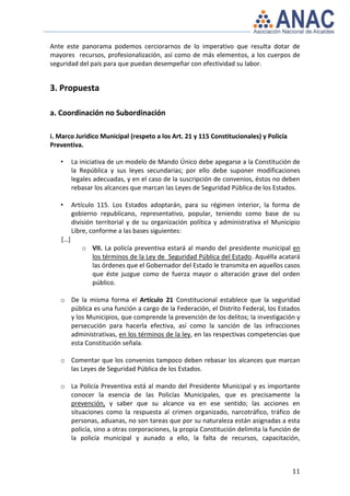 Ante este panorama podemos cerciorarnos de lo imperativo que resulta dotar de
mayores recursos, profesionalización, así como de más elementos, a los cuerpos de
seguridad del país para que puedan desempeñar con efectividad su labor.


3. Propuesta

a. Coordinación no Subordinación

i. Marco Jurídico Municipal (respeto a los Art. 21 y 115 Constitucionales) y Policía
Preventiva.

   •     La iniciativa de un modelo de Mando Único debe apegarse a la Constitución de
         la República y sus leyes secundarias; por ello debe suponer modificaciones
         legales adecuadas, y en el caso de la suscripción de convenios, éstos no deben
         rebasar los alcances que marcan las Leyes de Seguridad Pública de los Estados.

   •     Artículo 115. Los Estados adoptarán, para su régimen interior, la forma de
         gobierno republicano, representativo, popular, teniendo como base de su
         división territorial y de su organización política y administrativa el Municipio
         Libre, conforme a las bases siguientes:
   […]
            o VII. La policía preventiva estará al mando del presidente municipal en
              los términos de la Ley de Seguridad Pública del Estado. Aquélla acatará
              las órdenes que el Gobernador del Estado le transmita en aquellos casos
              que éste juzgue como de fuerza mayor o alteración grave del orden
              público.

   o De la misma forma el Artículo 21 Constitucional establece que la seguridad
     pública es una función a cargo de la Federación, el Distrito Federal, los Estados
     y los Municipios, que comprende la prevención de los delitos; la investigación y
     persecución para hacerla efectiva, así como la sanción de las infracciones
     administrativas, en los términos de la ley, en las respectivas competencias que
     esta Constitución señala.

   o Comentar que los convenios tampoco deben rebasar los alcances que marcan
     las Leyes de Seguridad Pública de los Estados.

   o La Policía Preventiva está al mando del Presidente Municipal y es importante
     conocer la esencia de las Policías Municipales, que es precisamente la
     prevención, y saber que su alcance va en ese sentido; las acciones en
     situaciones como la respuesta al crimen organizado, narcotráfico, tráfico de
     personas, aduanas, no son tareas que por su naturaleza están asignadas a esta
     policía, sino a otras corporaciones, la propia Constitución delimita la función de
     la policía municipal y aunado a ello, la falta de recursos, capacitación,



                                                                                       11
 