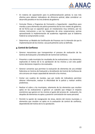 •   En materia de capacitación para la profesionalización policial, la ruta más
    efectiva para obtener indicadores de eficiencia policial, debe considerar un
    desarrollo paralelo en los tres órdenes de gobierno

•   Formular Planes y Programas de Formación y Capacitación específicos para
    mandos y para elementos de policía preventiva de los tres niveles de gobierno,
    de tal forma que se capaciten igual, en instalaciones muy similares, por los
    mismos instructores y con los integrantes de otras corporaciones vecinas
    aprovechando la implementación de academias regionales que el Gobierno
    Federal se comprometió a crear.

•   Determinar un Modelo de Certificación de Procesos con la intención de que la
    implementación de los mismos sea puntualmente como se definida.

g. Control de Confianza

•   Generar mecanismos que transparenten el proceso de evaluación de los
    Centros de Evaluación y Acreditación de Control de Confianza.

•   Presentar a cada municipio los resultados de las evaluaciones a los elementos,
    explicando el motivo de la no aprobación de los mismos y con esto poder
    tomar decisiones respecto a los evaluados.

•   Generar convenios que permitan la evaluación de elementos de una entidad
    federativa en Centros de Evaluación y Acreditación de Control de Confianza de
    otra cercana con mayor capacidad de atención a los mismos.

•   Contar con cuadros de mandos, que por medio de indicadores permitan
    obtener información, evaluar la efectividad de la policía y realizar análisis
    predictivos.

•   Realizar el cobro a los municipios, solamente de los elementos que resulten
    aptos en las evaluaciones o generar un subsidio que mitigue el impacto
    económico que genera en los mismos el gasto del proceso de evaluación, los
    despidos de elementos no aptos y posterior contratación de nuevo personal.

•   Permitir la opción de reasignación de áreas, dentro del mismo municipio, a
    elementos que resulten no aptos en la evaluación de control de confianza,
    dependiendo del motivo de la no aprobación.




                                                                               15
 