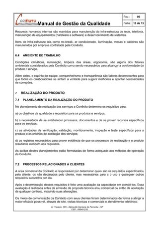 Rev.:

Manual de Gestão da Qualidade

00

Folha: 10 de 15

Recursos humanos internos são mantidos para manutenção da infra-estrutura de rede, telefonia,
manutenção de equipamentos (hardware e software) e desenvolvimento de sistemas.
Itens de infra-estrutura tais como no-break, ar condicionado, iluminação, mesas e cadeiras são
manutenidos por empresa contratada pela Conêxito.
6.4

AMBIENTE DE TRABALHO

Condições climáticas, iluminação, limpeza das áreas, ergonomia, são alguns dos fatores
ambientais considerados pela Conêxito como sendo necessários para alcançar a conformidade do
produto / serviço.
Além deles, o espírito de equipe, companheirismo e transparência são fatores determinantes para
que todos os colaboradores se sintam a vontade para sugerir melhorias e apontar necessidades
de correções.
7
7.1

REALIZAÇÃO DO PRODUTO
PLANEJAMENTO DA REALIZAÇÃO DO PRODUTO

No planejamento de realização dos serviços a Conêxito determina os requisitos para:
a) os objetivos da qualidade e requisitos para os produtos e serviços;
b) a necessidade de se estabelecer processos, documentos e de se prover recursos específicos
para os serviços;
c) as atividades de verificação, validação, monitoramento, inspeção e teste específicos para o
produto e os critérios de aceitação dos serviços;
d) os registros necessários para prover evidência de que os processos de realização e o produto
resultante atendem aos requisitos.
As saídas destes planejamentos estão formatadas de forma adequada aos métodos de operação
da Conêxito.
7.2

PROCESSOS RELACIONADOS A CLIENTES

A área comercial da Conêxito é responsável por determinar quais são os requisitos especificados
pelo cliente, os não declarados pelo cliente, mas necessários para a o uso e quaisquer outros
requisitos subscritos por ela.
Após a determinação desses requisitos é feito uma avaliação da capacidade em atendê-los. Essa
avaliação é realizada antes da emissão de proposta técnica e/ou comercial ou então da aceitação
de qualquer contrato, incluindo suas alterações.
Os meios de comunicação da Conêxito com seus clientes foram determinados de forma a atingir a
maior eficácia possível, através de site, visitas técnicas e comerciais e atendimento telefônico.
Al. Topázio, 565 - Alphaville Santana de Parnaíba - SP
CEP.: 06540-235

 