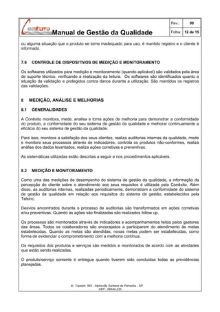 Rev.:

Manual de Gestão da Qualidade

00

Folha: 12 de 15

ou alguma situação que o produto se torne inadequado para uso, é mantido registro e o cliente é
informado.
7.6

CONTROLE DE DISPOSITIVOS DE MEDIÇÃO E MONITORAMENTO

Os softwares utilizados para medição e monitoramento (quando aplicável) são validados pela área
de suporte técnico, verificando a realização da leitura. Os softwares são identificados quanto a
situação da validação e protegidos contra danos durante a utilização. São mantidos os registros
das validações.
8
8.1

MEDIÇÃO, ANÁLISE E MELHORIAS
GENERALIDADES

A Conêxito monitora, mede, analisa e toma ações de melhoria para demonstrar a conformidade
do produto, a conformidade do seu sistema de gestão da qualidade e melhorar continuamente a
eficácia do seu sistema de gestão da qualidade.
Para isso, monitora a satisfação dos seus clientes, realiza auditorias internas da qualidade, mede
e monitora seus processos através de indicadores, controla os produtos não-conformes, realiza
análise dos dados levantados, realiza ações corretivas e preventivas.
As sistemáticas utilizadas estão descritas a seguir e nos procedimentos aplicáveis.
8.2

MEDIÇÃO E MONITORAMENTO

Como uma das medições de desempenho do sistema de gestão da qualidade, a informação da
percepção do cliente sobre o atendimento aos seus requisitos é utilizada pela Conêxito. Além
disso, as auditorias internas, realizadas periodicamente, demonstram a conformidade do sistema
de gestão da qualidade em relação aos requisitos do sistema de gestão, estabelecidos pela
Telsinc.
Desvios encontrados durante o processo de auditorias são transformados em ações corretivas
e/ou preventivas. Quando as ações são finalizadas são realizados follow up.
Os processos são monitorados através de indicadores e acompanhamentos feitos pelos gestores
das áreas. Todos os colaboradores são encorajados a participarem do atendimento às metas
estabelecidas. Quando as metas são atendidas, novas metas podem ser estabelecidas, como
forma de evidenciar o comprometimento com a melhoria contínua.
Os requisitos dos produtos e serviços são medidos e monitorados de acordo com as atividades
que estão sendo realizadas.
O produto/serviço somente é entregue quando tiverem sido concluídas todas as providências
planejadas.

Al. Topázio, 565 - Alphaville Santana de Parnaíba - SP
CEP.: 06540-235

 