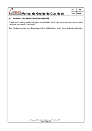 Rev.:

Manual de Gestão da Qualidade
8.3

00

Folha: 13 de 15

CONTROLE DE PRODUTO NÃO CONFORME

Produtos não conformes são identificados controlados de forma a evitar que sejam entregues ao
cliente de maneira não intencional.
Quando algum produto que não esteja conforme é identificado, ações de correção são realizadas.

Al. Topázio, 565 - Alphaville Santana de Parnaíba - SP
CEP.: 06540-235

 