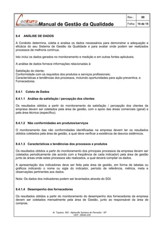 Rev.:

Manual de Gestão da Qualidade
8.4

00

Folha: 14 de 15

ANÁLISE DE DADOS

A Conêxito determina, coleta e analisa os dados necessários para demonstrar a adequação e
eficácia do seu Sistema de Gestão da Qualidade e para avaliar onde podem ser realizados
processos de melhoria contínua.
Isto inclui os dados gerados no monitoramento e medição e em outras fontes aplicáveis.
A análise de dados fornece informações relacionadas à:
Satisfação do cliente;
Conformidade com os requisitos dos produtos e serviços profissionais;
Características e tendências dos processos, incluindo oportunidades para ação preventiva, e
Fornecedores.
8.4.1

Coleta de Dados

8.4.1.1 Análise da satisfação / percepção dos clientes
Os resultados obtidos a partir do monitoramento da satisfação / percepção dos clientes da
empresa devem ser coletados pela área de gestão, com o apoio das áreas comerciais (geral) e
pela área técnica (específico).
8.4.1.2 Não conformidades em produtos/serviços
O monitoramento das não conformidades identificadas na empresa devem ter os resultados
obtidos coletados pela área de gestão, a qual deve verificar a existência de desvios sistêmicos.
8.4.1.3 Características e tendências dos processos e produtos
Os resultados obtidos a partir do monitoramento dos principais processos da empresa devem ser
coletados periodicamente (de acordo com a freqüência de cada indicador) pela área de gestão
junto às áreas onde estes processos são realizados, a qual deverá compilar os dados.
A apresentação dos indicadores deve ser feita pela área de gestão, em forma de tabelas ou
gráficos indicando o nome ou sigla do indicador, período de referência, métrica, meta e
observações pertinentes aos dados.
Nota: Os dados dos indicadores podem ser levantados através do SGI.
8.4.1.4 Desempenho dos fornecedores
Os resultados obtidos a partir do monitoramento do desempenho dos fornecedores da empresa
devem ser coletados mensalmente pela área de Gestão, junto ao responsável da área de
compras.
Al. Topázio, 565 - Alphaville Santana de Parnaíba - SP
CEP.: 06540-235

 