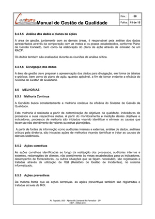Rev.:

Manual de Gestão da Qualidade

00

Folha: 15 de 15

8.4.1.5 Análise dos dados e planos de ações
A área de gestão, juntamente com as demais áreas, é responsável pela análise dos dados
apresentados através da comparação com as metas e os prazos estabelecidos, conforme Plano
de Gestão Conêxito, bem como na elaboração do plano de ação através da emissão de um
RACP.
Os dados também são analisados durante as reuniões de análise crítica.
8.4.1.6 Divulgação dos dados
A área de gestão deve preparar a apresentação dos dados para divulgação, em forma de tabelas
e gráficos, bem como do plano de ação, quando aplicável, a fim de tornar evidente a eficácia do
Sistema de Gestão da Qualidade.
8.5
8.5.1

MELHORIAS
Melhoria Contínua

A Conêxito busca constantemente a melhoria continua da eficácia do Sistema de Gestão da
Qualidade.
Esta melhoria é realizada a partir da determinação de objetivos da qualidade, indicadores de
processos e suas respectivas metas. A partir do monitoramento e medição destes objetivos e
indicadores, processos de melhoria são iniciados visando identificar e eliminar as causas que
levam ao não atendimento de valores ou metas planejadas.
A partir de fontes de informação como auditorias internas e externas, análise de dados, análises
críticas pela diretoria, são iniciadas ações de melhorias visando identificar e tratar as causas de
desvios sistêmicos.
8.5.2

Ações corretivas

As ações corretivas identificadas ao longo da realização dos processos, auditorias internas e
externas, reclamações de clientes, não atendimento às metas estabelecidas para os indicadores,
desempenho de fornecedores, ou outras situações que se façam necessário, são registradas e
tratadas através da utilização de RGI (Relatório de Gestão de Incidentes), no sistema
informatizado.
8.5.3

Ações preventivas

Da mesma forma que as ações corretivas, as ações preventivas também são registradas e
tratadas através de RGI.

Al. Topázio, 565 - Alphaville Santana de Parnaíba - SP
CEP.: 06540-235

 