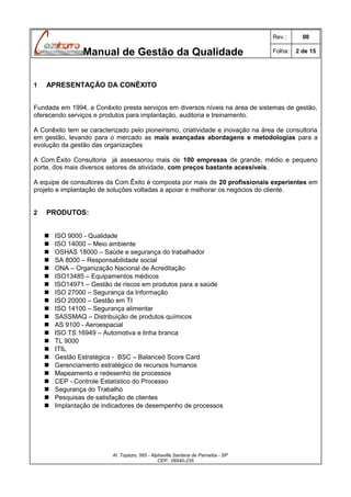 Rev.:

Manual de Gestão da Qualidade
1

00

Folha:

2 de 15

APRESENTAÇÃO DA CONÊXITO

Fundada em 1994, a Conêxito presta serviços em diversos níveis na área de sistemas de gestão,
oferecendo serviços e produtos para implantação, auditoria e treinamento.
A Conêxito tem se caracterizado pelo pioneirismo, criatividade e inovação na área de consultoria
em gestão, levando para o mercado as mais avançadas abordagens e metodologias para a
evolução da gestão das organizações
A Com.Êxito Consultoria já assessorou mais de 100 empresas de grande, médio e pequeno
porte, dos mais diversos setores de atividade, com preços bastante acessíveis.
A equipe de consultores da Com.Êxito é composta por mais de 20 profissionais experientes em
projeto e implantação de soluções voltadas a apoiar e melhorar os negócios do cliente.
2

PRODUTOS:























ISO 9000 - Qualidade
ISO 14000 – Meio ambiente
OSHAS 18000 – Saúde e segurança do trabalhador
SA 8000 – Responsabilidade social
ONA – Organização Nacional de Acreditação
ISO13485 – Equipamentos médicos
ISO14971 – Gestão de riscos em produtos para a saúde
ISO 27000 – Segurança da Informação
ISO 20000 – Gestão em TI
ISO 14100 – Segurança alimentar
SASSMAQ – Distribuição de produtos químicos
AS 9100 - Aeroespacial
ISO TS 16949 – Automotiva e linha branca
TL 9000
ITIL
Gestão Estratégica - BSC – Balanced Score Card
Gerenciamento estratégico de recursos humanos
Mapeamento e redesenho de processos
CEP - Controle Estatístico do Processo
Segurança do Trabalho
Pesquisas de satisfação de clientes
Implantação de indicadores de desempenho de processos

Al. Topázio, 565 - Alphaville Santana de Parnaíba - SP
CEP.: 06540-235

 