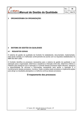 Rev.:

Manual de Gestão da Qualidade
3

00

Folha:

3 de 15

ORGANOGRAMA DA ORGANIZAÇÃO:

.
4
4.1

SISTEMA DE GESTÃO DA QUALIDADE
REQUISITOS GERAIS

O sistema de gestão da qualidade da Conêxito foi estabelecido, documentado, implementado,
está sendo mantido e é melhorado continuamente de acordo com os requisitos estabelecidos na
NBR ISO 9001:2000.
A Conêxito identifica os processos necessários para o sistema de gestão da qualidade e sua
aplicação para a organização, determina a seqüência e interação entre eles, determina critérios e
métodos para assegurar que a operação e o controle desses processos sejam eficazes, assegura
a disponibilidade de recursos e informações necessárias para apoiar a operação e o
monitoramento desses processos, monitora, mede e analisa esses processos e implementa ações
para atingir os resultados planejados e a melhoria contínua desses processos.

O mapeamento dos processos:

Al. Topázio, 565 - Alphaville Santana de Parnaíba - SP
CEP.: 06540-235

 