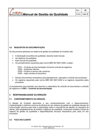 Rev.:

Manual de Gestão da Qualidade

4.2

00

Folha:

4 de 15

REQUISITOS DA DOCUMENTAÇÃO

Os documentos aplicáveis ao sistema de gestão da qualidade da Conêxito são:
•
•
•
•

A declaração da política da qualidade, descrita neste manual;
Os objetivos da qualidade;
Este manual da qualidade;
Os procedimentos requeridos pela norma NBR ISO 9001:2000, a saber:
P001 – Controle da documentação (incluindo controle de registros);
P002 – Auditorias internas
P003 – Produto e serviço não conforme
P004 – Ação corretiva e preventiva

•
•

Demais documentos necessários para planejamento, operação e controle dos processos;
Os registros requeridos pela norma NBR ISO 9001:2000 e os registros requeridos pelos
processos.

O procedimento documentado que descreve a sistemática de controle de documentos e controle
de registros é o P001 – Controle da documentação
5
5.1

RESPONSABILIDADE DA DIREÇÃO
COMPROMETIMENTO DA DIREÇÃO

A direção da Conêxito demonstra o seu comprometimento com o desenvolvimento,
implementação e melhoria contínua da eficácia do seu sistema de gestão da qualidade através da
comunicação contínua para toda a organização sobre a importância de atender os requisitos do
cliente, pelo estabelecimento da política e objetivos da qualidade, conduzindo análises críticas do
sistema de gestão da qualidade e disponibilizando recursos necessários para cada um dos
processos.
5.2

FOCO NO CLIENTE

Al. Topázio, 565 - Alphaville Santana de Parnaíba - SP
CEP.: 06540-235

 