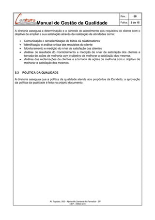 Rev.:

Manual de Gestão da Qualidade

00

Folha:

5 de 15

A diretoria assegura a determinação e o controle do atendimento aos requisitos do cliente com o
objetivo de ampliar a sua satisfação através da realização de atividades como:
•
•
•
•
•

5.3

Comunicação e conscientização de todos os colaboradores
Identificação e análise crítica dos requisitos do cliente
Monitoramento e medição do nível de satisfação dos clientes
Análise do resultado do monitoramento e medição do nível de satisfação dos clientes e
tomada de ações de melhoria com o objetivo de melhorar a satisfação dos mesmos
Análise das reclamações de clientes e a tomada de ações de melhoria com o objetivo de
melhorar a satisfação dos mesmos.
POLÍTICA DA QUALIDADE

A diretoria assegura que a política da qualidade atende aos propósitos da Conêxito, a aprovação
da política da qualidade é feita no próprio documento:

Al. Topázio, 565 - Alphaville Santana de Parnaíba - SP
CEP.: 06540-235

 