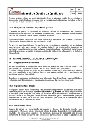 Rev.:

Manual de Gestão da Qualidade

00

Folha:

7 de 15

Entre as análises críticas, os responsáveis pelas áreas e a área de gestão devem monitorar o
desempenho dos indicadores, comparar com as metas estabelecidas para o período e avaliar a
necessidade de ações corretivas / preventivas.
5.4.2

Planejamento do sistema de gestão da qualidade

O sistema de gestão da qualidade foi planejado através da identificação dos processos
necessários para a realização das atividades realizadas pela Conêxito e também as interações de
cada um dos processos com os demais processos existentes.
Foram determinados métodos e critérios de realização e controle de cada processo, do sistema
informatizado, desenvolvido pela própria Conêxito, o SGI.
Os recursos são disponibilizados de acordo com a necessidade e expectativa de resultado de
cada processo, tais como espaço de trabalho, incluindo os equipamentos, programas de
computador, capacitação de pessoas, motivação dos colaboradores e ambiente de trabalho onde
é buscado prevalecer o espírito de equipe, cooperação mútua entre colaboradores e diretoria e
transparência.
5.5
5.5.1

RESPONSABILIDADE, AUTORIDADE E COMUNICAÇÃO
Responsabilidade e autoridade

As responsabilidades e autoridades estão definidas através de descrições de cargo e são
comunicadas para as pessoas durante o seu processo de integração na empresa.
Durante a implantação dos processos, as pessoas neles envolvidas foram comunicadas sobre as
suas responsabilidades e autoridades e de como elas podem contribuir para o atendimento aos
requisitos e objetivos da qualidade.
Durante os processos de auditoria interna a adequação das atribuições e responsabilidades é
verificada e, quando necessário, o processo de comunicação das mesmas é reforçado.
5.5.2

Representante da direção

A direção da Telsinc indica como sendo o seu representante para todos os assuntos relativos ao
sistema de gestão da qualidade, o gerente de gestão da qualidade. Ele tem a responsabilidade
e autoridade para assegurar que todos os processos estão estabelecidos, implementados e
mantidos, relatar à alta direção o desempenho do sistema de gestão da qualidade e quaisquer
necessidades de melhoria e também para assegurar que todos os colaboradores estão
conscientes sobre os requisitos do cliente.
5.5.3

Comunicação interna

Através de canais de comunicação apropriados a direção da Conêxito mantém seus
colaboradores informados sobre a eficácia do sistema de gestão da qualidade. Informações como
resultados de indicadores, resultado de auditorias, pesquisa de satisfação dos clientes,
atendimento de metas e objetivos são comunicadas continuamente a todos os colaboradores.
Al. Topázio, 565 - Alphaville Santana de Parnaíba - SP
CEP.: 06540-235

 