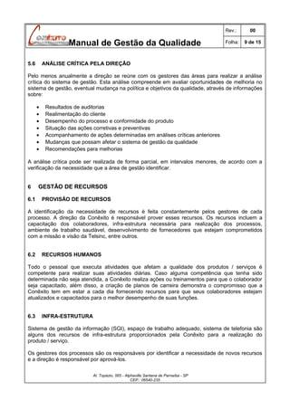 Rev.:

Manual de Gestão da Qualidade
5.6

00

Folha:

9 de 15

ANÁLISE CRÍTICA PELA DIREÇÃO

Pelo menos anualmente a direção se reúne com os gestores das áreas para realizar a análise
crítica do sistema de gestão. Esta análise compreende em avaliar oportunidades de melhoria no
sistema de gestão, eventual mudança na política e objetivos da qualidade, através de informações
sobre:
•
•
•
•
•
•
•

Resultados de auditorias
Realimentação do cliente
Desempenho do processo e conformidade do produto
Situação das ações corretivas e preventivas
Acompanhamento de ações determinadas em análises críticas anteriores
Mudanças que possam afetar o sistema de gestão da qualidade
Recomendações para melhorias

A análise crítica pode ser realizada de forma parcial, em intervalos menores, de acordo com a
verificação da necessidade que a área de gestão identificar.
6
6.1

GESTÃO DE RECURSOS
PROVISÃO DE RECURSOS

A identificação da necessidade de recursos é feita constantemente pelos gestores de cada
processo. A direção da Conêxito é responsável prover esses recursos. Os recursos incluem a
capacitação dos colaboradores, infra-estrutura necessária para realização dos processos,
ambiente de trabalho saudável, desenvolvimento de fornecedores que estejam comprometidos
com a missão e visão da Telsinc, entre outros.
6.2

RECURSOS HUMANOS

Todo o pessoal que executa atividades que afetam a qualidade dos produtos / serviços é
competente para realizar suas atividades diárias. Caso alguma competência que tenha sido
determinada não seja atendida, a Conêxito realiza ações ou treinamentos para que o colaborador
seja capacitado, além disso, a criação de planos de carreira demonstra o compromisso que a
Conêxito tem em estar a cada dia fornecendo recursos para que seus colaboradores estejam
atualizados e capacitados para o melhor desempenho de suas funções.
6.3

INFRA-ESTRUTURA

Sistema de gestão da informação (SGI), espaço de trabalho adequado, sistema de telefonia são
alguns dos recursos de infra-estrutura proporcionados pela Conêxito para a realização do
produto / serviço.
Os gestores dos processos são os responsáveis por identificar a necessidade de novos recursos
e a direção é responsável por aprová-los.
Al. Topázio, 565 - Alphaville Santana de Parnaíba - SP
CEP.: 06540-235

 