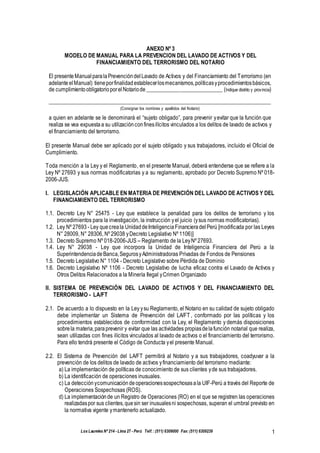 Los Laureles Nº 214 - Lima 27 - Perú Telf.: (511) 6309000 Fax: (511) 6309239 1
ANEXO Nº 3
MODELO DE MANUAL PARA LA PREVENCION DEL LAVADO DE ACTIVOS Y DEL
FINANCIAMIENTO DEL TERRORISMO DEL NOTARIO
El presente ManualparalaPrevencióndelLavado de Activos y del Financiamiento del Terrorismo (en
adelante el Manual) tieneporfinalidadestablecerlosmecanismos,políticasyprocedimientosbásicos,
de cumplimientoobligatorioporelNotariode___________________________ (Indique distrito y provincia)
_________________________________________________________________________________
(Consignar los nombres y apellidos del Notario)
a quien en adelante se le denominará el “sujeto obligado”, para prevenir yevitar que la función que
realiza se vea expuestaa su utilizaciónconfinesilícitos vinculados a los delitos de lavado de activos y
el financiamiento del terrorismo.
El presente Manual debe ser aplicado por el sujeto obligado y sus trabajadores, incluido el Oficial de
Cumplimiento.
Toda mención a la Ley y el Reglamento, en el presente Manual, deberá entenderse que se refiere a la
Ley Nº 27693 y sus normas modificatorias y a su reglamento, aprobado por Decreto Supremo Nº 018-
2006-JUS.
I. LEGISLACIÓN APLICABLE EN MATERIA DE PREVENCIÓN DEL LAVADO DE ACTIVOS Y DEL
FINANCIAMIENTO DEL TERRORISMO
1.1. Decreto Ley N° 25475 - Ley que establece la penalidad para los delitos de terrorismo y los
procedimientos para la investigación, la instrucción yel juicio (ysus normas modificatorias).
1.2. Ley Nº 27693 - Ley quecreala UnidaddeInteligenciaFinancieradelPerú [modificada por las Leyes
N° 28009, N° 28306, Nº 29038 yDecreto Legislativo Nº 1106)]
1.3. Decreto Supremo Nº 018-2006-JUS – Reglamento de la LeyNº 27693.
1.4. Ley N° 29038 - Ley que incorpora la Unidad de Inteligencia Financiera del Perú a la
SuperintendenciadeBanca,SegurosyAdministradoras Privadas de Fondos de Pensiones
1.5. Decreto Legislativo N° 1104 - Decreto Legislativo sobre Pérdida de Dominio
1.6. Decreto Legislativo Nº 1106 - Decreto Legislativo de lucha eficaz contra el Lavado de Activos y
Otros Delitos Relacionados a la Minería Ilegal yCrimen Organizado
II. SISTEMA DE PREVENCIÓN DEL LAVADO DE ACTIVOS Y DEL FINANCIAMIENTO DEL
TERRORISMO - LA/FT
2.1. De acuerdo a lo dispuesto en la Ley ysu Reglamento, el Notario en su calidad de sujeto obligado
debe implementar un Sistema de Prevención del LA/FT , conformado por las políticas y los
procedimientos establecidos de conformidad con la Ley, el Reglamento y demás disposiciones
sobrela materia,paraprevenir y evitar que las actividades propiasdelafunción notarial que realiza,
sean utilizadas con fines ilícitos vinculados al lavado de activos o el financiamiento del terrorismo.
Para ello tendrá presente el Código de Conducta yel presente Manual.
2.2. El Sistema de Prevención del LA/FT permitirá al Notario y a sus trabajadores, coadyuvar a la
prevención de los delitos de lavado de activos yfinanciamiento del terrorismo mediante:
a) La implementación de políticas de conocimiento de sus clientes yde sus trabajadores.
b) La identificación de operaciones inusuales.
c) La detección ycomunicación deoperacionessospechosasala UIF-Perú a través del Reporte de
Operaciones Sospechosas (ROS).
d) La implementaciónde un Registro de Operaciones (RO) en el que se registren las operaciones
realizadaspor sus clientes,quesin ser inusualesni sospechosas, superan el umbral previsto en
la normativa vigente ymantenerlo actualizado.
 