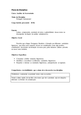 Plano de Disciplina:
Curso: Auxiliar de Secretariado
Título da Disciplina
Português Instrumental
Carga horária presencial: 20 Hs
.
Ementa
Leitura, compreensão, produção de textos e aplicabilidade desses textos no
desempenho da função de auxiliar administrativo.
Objetivo Geral
Perceber que a língua Portuguesa Brasileira é formada por diferentes variedades
líguísticas, que todas essas variações devem ser consideradas como algo positivo,
contribuições decorrentes da formação do nosso país, pelas inúmeras culturas presente
no nosso vasto território.
Objetivos Específicos
 Conceituar e definir variações linguísticas.
 Identificar e reconhecer as diferentes variedades linguísticas.
 Respeitar e valorizar as variedades lingüísticas, principalmente as regionais.
.
Competências e/ou habilidades que o aluno deve desenvolver na disciplina
Proficiência e autonomia ao produzir textos orais ou escritos;
Tornar o aluno sujeito de sua fala e dos textos que vier a produzir, seja em situações
informais ou formais de comunicação.
 