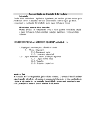 Apresentação da Unidade 1 do Módulo
Introdução
Estudar sobre a variedades lingüísticas é pertinente por acreditar que esse assunto pode
possibilitar a todos os discentes um vasto conhecimento sobre a língua que falam,
considerando a pluralidade de variedades que a língua portuguesa possui.
Orientações antes do inicio das aulas
O aluno precisa: Ter conhecimento sobre os países que tem como idioma oficial
a língua portuguesa. Saber conceituar variações lingüísticas. Conhecer alguns
sotaques.
CONTEÚDO PROGRAMÁTICO DA DISCIPLINA (Unidade 1):
1. Linguagem como criação e criadora de cultura
1.1 – O que é Linguagem
1.1.1 - Linguagem verbal
1.1.2 – Linguagem não verbal
1.2 – Língua, identidade cultural e variação linguística
1.2.1 – Língua (norma culta)
1.2.2 - Variações
1.2.3 – Registros Linguísticos
AVALIAÇÃO
A avaliação deve serdiagnóstica, processual e contínua. O professor deverá avaliar
a participação inicial das atividades, o processo de leitura dos textos, a exibição dos
vídeos, a interpretação e a produção das atividades propostas.( a pontuação em
cada participação somará o total máxima de 10 pontos.
 