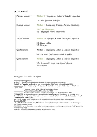 CRONOGRAMA:
Primeira semana: Módulo I – Linguagem, Cultura e Variação Linguística
1.1 – País que falam português
Segunda semana: Módulo I – Linguagem, Cultura e Variação Linguística
2.1.O que é linguagem
2.2 – Linguagem verbal e não verbal
Terceira semana: Módulo I- Linguagem, Cultura e Variação Linguística
3.1. Língua padrão
3.2. Variações
Quarta semana: Módulo I - Linguagem, Cultura e Variação Linguística
4.1 – Variações (históricas,regionais e sociais)
Quinta semana: Módulo I - Linguagem, Cultura e Variação Linguística
3.2 - Registros l Linguísticos (formal/informal,
falado/escrito)
Bibliografia Básica da Disciplina
Referências Bibliográficas:
ATALIBA. Como as línguas nascem e morrem? Oque são famílias linguísticas?
BAGNO, M. Pesquisa na Escola: o que é, como se faz. São Paulo: Edições Loyola,1998.
___________.Dramática da Língua Portuguesa:Tradição Gramatical,mídia & exclusão.São Paulo:
Loyola. 2000.
___________.Língua de Eulália.SP: A Página Distribuidora,2008.
___________.Preconceito linguístico.SP: Loyola SP, 1999.
___________.A norma oculta – língua e poder na sociedade.São Paulo:Parábola,2003.
FERNANDES, M. Unificação linguística,que Clareza! Isto É / Senhor, São Paulo,19 jun.1991,p.8.
Conde D. Pedro de Barcelos.Quarto Livro de Linhagens ou Nobilário do Conde D.Pedro de Barcelos. A
Dama do pé de cabra.1340.
MATTOS E SILVA, Rosa Virgínia. (1991). Português arcaico:fonologia.São Paulo/Salvador:
Contexto/EDUFBA.
MOLLICA, Maria Cecília.BRAGA, Maria Luiza. Introdução à sociolinguística:o tratamento da variação.
São Paulo:Contexto, 2003.
TRAVAGLIA, L. C. Gramática e interação: uma proposta para o ensino de gramática no 1º e 2º graus. São
Paulo:Cortez, 2002.
Revistas Discutindo a Língua Portuguesa - ano II - nº27 – 2007
 