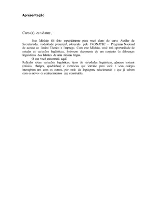 Apresentação
Caro (a) estudante ,
Este Módulo foi feito especialmente para você aluno do curso Auxiliar de
Secretariado, modalidade presencial, oferecido pelo PRONATEC – Programa Nacional
de acesso ao Ensino Técnico e Emprego. Com este Módulo, você terá oportunidade de
estudar as variações lingüísticas, fenômeno decorrente de um conjunto de diferenças
linguísticas dos falantes de uma mesma língua.
O que você encontrará aqui?
Reflexão sobre variações linguísticas, tipos de variedades linguísticas, gêneros textuais
(música, charges, quadrinhos) e exercícios que servirão para você e seus colegas
interagirem uns com os outros, por meio da linguagem, relacionando o que já sabem
com os novos os conhecimentos que construirão.
 