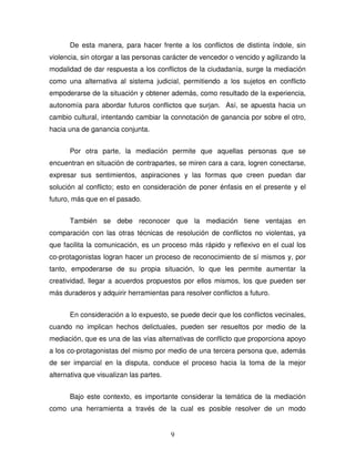 9
De esta manera, para hacer frente a los conflictos de distinta índole, sin
violencia, sin otorgar a las personas carácter de vencedor o vencido y agilizando la
modalidad de dar respuesta a los conflictos de la ciudadanía, surge la mediación
como una alternativa al sistema judicial, permitiendo a los sujetos en conflicto
empoderarse de la situación y obtener además, como resultado de la experiencia,
autonomía para abordar futuros conflictos que surjan. Así, se apuesta hacia un
cambio cultural, intentando cambiar la connotación de ganancia por sobre el otro,
hacia una de ganancia conjunta.
Por otra parte, la mediación permite que aquellas personas que se
encuentran en situación de contrapartes, se miren cara a cara, logren conectarse,
expresar sus sentimientos, aspiraciones y las formas que creen puedan dar
solución al conflicto; esto en consideración de poner énfasis en el presente y el
futuro, más que en el pasado.
También se debe reconocer que la mediación tiene ventajas en
comparación con las otras técnicas de resolución de conflictos no violentas, ya
que facilita la comunicación, es un proceso más rápido y reflexivo en el cual los
co-protagonistas logran hacer un proceso de reconocimiento de sí mismos y, por
tanto, empoderarse de su propia situación, lo que les permite aumentar la
creatividad, llegar a acuerdos propuestos por ellos mismos, los que pueden ser
más duraderos y adquirir herramientas para resolver conflictos a futuro.
En consideración a lo expuesto, se puede decir que los conflictos vecinales,
cuando no implican hechos delictuales, pueden ser resueltos por medio de la
mediación, que es una de las vías alternativas de conflicto que proporciona apoyo
a los co-protagonistas del mismo por medio de una tercera persona que, además
de ser imparcial en la disputa, conduce el proceso hacia la toma de la mejor
alternativa que visualizan las partes.
Bajo este contexto, es importante considerar la temática de la mediación
como una herramienta a través de la cual es posible resolver de un modo
 
