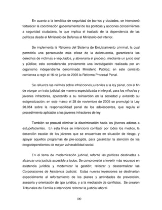 100
En cuanto a la temática de seguridad de barrios y ciudades, se intencionó
fortalecer la coordinación gubernamental de las políticas y acciones concernientes
a seguridad ciudadana, lo que implica el traslado de la dependencia de las
políticas desde el Ministerio de Defensa al Ministerio del Interior.
Se implementa la Reforma del Sistema de Enjuiciamiento criminal, la cual
permitiría una persecución más eficaz de la delincuencia, garantizaría los
derechos de víctimas e imputados, y abreviaría el proceso, mediante un juicio oral
y público; esto considerando previamente una investigación realizada por un
organismo independiente denominado Ministerio Público; en este contexto
comienza a regir el 16 de junio de 2005 la Reforma Procesal Penal.
Se refuerza las normas sobre infracciones juveniles a la ley penal, con el fin
de otorgar un trato judicial, de manera especializada e integral, para los niños/as y
jóvenes infractores, apuntando a su reinserción en la sociedad y evitando su
estigmatización; en este marco el 28 de noviembre de 2005 se promulgó la Ley
20.084 sobre la responsabilidad penal de los adolescentes, que regula el
procedimiento aplicable a los jóvenes infractores de ley.
También se procuró eliminar la discriminación hacia los jóvenes adictos a
estupefacientes. En esta línea se intencionó combatir por todos los medios, la
deserción escolar de los jóvenes que se encuentran en situación de riesgo, y
apoyar aquellos programas de pre-acogida, para garantizar la atención de los
drogodependientes de mayor vulnerabilidad social.
En el tema de modernización judicial, reforzó las políticas destinadas a
alcanzar una justicia accesible a todos. Se comprometió a invertir más recursos en
asistencia jurídica y modernizar la gestión; reforzar y descentralizar las
Corporaciones de Asistencia Judicial. Estas nuevas inversiones se destinarían
especialmente al reforzamiento de los planes y actividades de prevención,
asesoría y orientación de tipo jurídico, y a la mediación de conflictos. Se crearon
Tribunales de Familia e intencionó reforzar la justicia laboral.
 