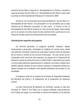 104
semestre del año 2004 a cargo de la I. Municipalidad de La Pintana, y durante el
segundo semestre del año 2004 a la I. Municipalidad de San Ramón, quien cede
su periodo a la Municipalidad de El Bosque (Inf. institucional, 2004)
Durante el de funcionamiento de la Casa de Mediación, del año 2004, la I.
Municipalidad de San Ramón, tuvo participación en las actividades que la Casa
Intercomunal de Mediación convocaba; en este marco, al finalizar el año, la
Municipalidad de San Ramón presenta su retiro formal del trabajo. Cabe señalar
que no se conoce una fecha exacta de este acontecimiento, puesto que fue una
resolución tomada a partir de conversaciones entre los alcaldes.
Caracterización específica del programa.
En términos generales, el programa pretende incorporar aliados
Institucionales y personales, interesados en colaborar de manera activa, desde
esta particular orientación intercomunal, para lograr mayores niveles de bienestar
de los vecinos y familias de las comunas involucradas. De esta manera se han
incorporado como socios de este programa, los equipos de la Corporación de
Asistencia Judicial de ambas Comunas y la ONG FORJA -organización que aporta
a la comunidad realizando capacitaciones en mediación comunitaria, dirigida hacia
aquellos agentes sociales, ya sean vecinos naturales y/o dirigentes sociales que
desean participar de la mediación como agentes facilitadores del proceso en sus
localidades.
El programa contó con el auspicio de la División de Seguridad Ciudadana
del Ministerio del Interior y la colaboración de la Corporación de Asistencia
Judicial.
La Casa Intercomunal de Mediación de Conflictos, ubicada en calle San
Francisco N° 10640 (F: 541-7436), fue un espacio habilitado institucionalmente
con el objeto de otorgar a la comunidad un servicio de mediación en los distintos
 