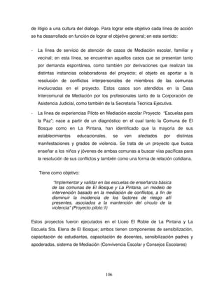 106
de litigio a una cultura del dialogo. Para lograr este objetivo cada línea de acción
se ha desarrollado en función de lograr el objetivo general; en este sentido:
- La línea de servicio de atención de casos de Mediación escolar, familiar y
vecinal; en esta línea, se encuentran aquellos casos que se presentan tanto
por demanda espontánea, como también por derivaciones que realizan las
distintas instancias colaboradoras del proyecto; el objeto es aportar a la
resolución de conflictos interpersonales de miembros de las comunas
involucradas en el proyecto. Estos casos son atendidos en la Casa
Intercomunal de Mediación por los profesionales tanto de la Corporación de
Asistencia Judicial, como también de la Secretaria Técnica Ejecutiva.
- La línea de experiencias Piloto en Mediación escolar Proyecto “Escuelas para
la Paz”; nace a partir de un diagnóstico en el cual tanto la Comuna de El
Bosque como en La Pintana, han identificado que la mayoría de sus
establecimientos educacionales, se ven afectados por distintas
manifestaciones y grados de violencia. Se trata de un proyecto que busca
enseñar a los niños y jóvenes de ambas comunas a buscar vías pacíficas para
la resolución de sus conflictos y también como una forma de relación cotidiana.
Tiene como objetivo:
“Implementar y validar en las escuelas de enseñanza básica
de las comunas de El Bosque y La Pintana, un modelo de
intervención basado en la mediación de conflictos, a fin de
disminuir la incidencia de los factores de riesgo allí
presentes, asociados a la mantención del círculo de la
violencia” (Proyecto piloto:1)
Estos proyectos fueron ejecutados en el Liceo El Roble de La Pintana y La
Escuela Sta. Elena de El Bosque; ambos tienen componentes de sensibilización,
capacitación de estudiantes, capacitación de docentes, sensibilización padres y
apoderados, sistema de Mediación (Convivencia Escolar y Consejos Escolares)
 