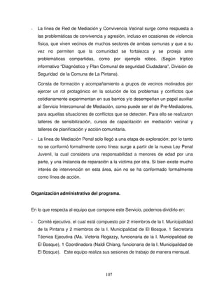 107
- La línea de Red de Mediación y Convivencia Vecinal surge como respuesta a
las problemáticas de convivencia y agresión, incluso en ocasiones de violencia
física, que viven vecinos de muchos sectores de ambas comunas y que a su
vez no permiten que la comunidad se fortalezca y se proteja ante
problemáticas compartidas, como por ejemplo robos. (Según tríptico
informativo “Diagnóstico y Plan Comunal de seguridad Ciudadana”, División de
Seguridad de la Comuna de La Pintana).
Consta de formación y acompañamiento a grupos de vecinos motivados por
ejercer un rol protagónico en la solución de los problemas y conflictos que
cotidianamente experimentan en sus barrios y/o desempeñan un papel auxiliar
al Servicio Intercomunal de Mediación, como puede ser el de Pre-Mediadores,
para aquellas situaciones de conflictos que se detecten. Para ello se realizaron
talleres de sensibilización, cursos de capacitación en mediación vecinal y
talleres de planificación y acción comunitaria.
- La línea de Mediación Penal solo llegó a una etapa de exploración; por lo tanto
no se conformó formalmente como línea: surge a partir de la nueva Ley Penal
Juvenil, la cual considera una responsabilidad a menores de edad por una
parte, y una instancia de reparación a la víctima por otra. Si bien existe mucho
interés de intervención en esta área, aún no se ha conformado formalmente
como línea de acción.
Organización administrativa del programa.
En lo que respecta al equipo que compone este Servicio, podemos dividirlo en:
- Comité ejecutivo, el cual está compuesto por 2 miembros de la I. Municipalidad
de la Pintana y 2 miembros de la I. Municipalidad de El Bosque, 1 Secretaria
Técnica Ejecutiva (Ma. Victoria Rogazzy, funcionaria de la I. Municipalidad de
El Bosque), 1 Coordinadora (Naldi Chiang, funcionaria de la I. Municipalidad de
El Bosque). Este equipo realiza sus sesiones de trabajo de manera mensual.
 