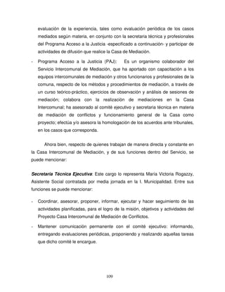 109
evaluación de la experiencia, tales como evaluación periódica de los casos
mediados según materia, en conjunto con la secretaria técnica y profesionales
del Programa Acceso a la Justicia -especificado a continuación- y participar de
actividades de difusión que realice la Casa de Mediación.
- Programa Acceso a la Justicia (PAJ): Es un organismo colaborador del
Servicio Intercomunal de Mediación, que ha aportado con capacitación a los
equipos intercomunales de mediación y otros funcionarios y profesionales de la
comuna, respecto de los métodos y procedimientos de mediación, a través de
un curso teórico-práctico, ejercicios de observación y análisis de sesiones de
mediación; colabora con la realización de mediaciones en la Casa
Intercomunal; ha asesorado al comité ejecutivo y secretaria técnica en materia
de mediación de conflictos y funcionamiento general de la Casa como
proyecto; efectúa y/o asesora la homologación de los acuerdos ante tribunales,
en los casos que corresponda.
Ahora bien, respecto de quienes trabajan de manera directa y constante en
la Casa Intercomunal de Mediación, y de sus funciones dentro del Servicio, se
puede mencionar:
Secretaria Técnica Ejecutiva: Este cargo lo representa María Victoria Rogazzy,
Asistente Social contratada por media jornada en la I. Municipalidad. Entre sus
funciones se puede mencionar:
- Coordinar, asesorar, proponer, informar, ejecutar y hacer seguimiento de las
actividades planificadas, para el logro de la misión, objetivos y actividades del
Proyecto Casa Intercomunal de Mediación de Conflictos.
- Mantener comunicación permanente con el comité ejecutivo: informando,
entregando evaluaciones periódicas, proponiendo y realizando aquellas tareas
que dicho comité le encargue.
 