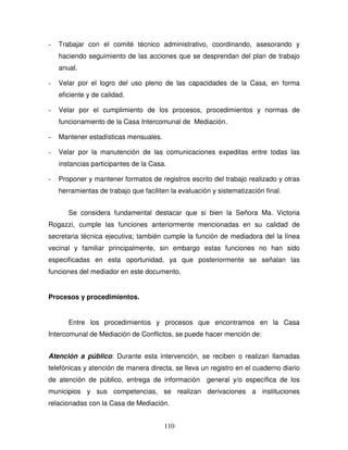 110
- Trabajar con el comité técnico administrativo, coordinando, asesorando y
haciendo seguimiento de las acciones que se desprendan del plan de trabajo
anual.
- Velar por el logro del uso pleno de las capacidades de la Casa, en forma
eficiente y de calidad.
- Velar por el cumplimiento de los procesos, procedimientos y normas de
funcionamiento de la Casa Intercomunal de Mediación.
- Mantener estadísticas mensuales.
- Velar por la manutención de las comunicaciones expeditas entre todas las
instancias participantes de la Casa.
- Proponer y mantener formatos de registros escrito del trabajo realizado y otras
herramientas de trabajo que faciliten la evaluación y sistematización final.
Se considera fundamental destacar que si bien la Señora Ma. Victoria
Rogazzi, cumple las funciones anteriormente mencionadas en su calidad de
secretaria técnica ejecutiva; también cumple la función de mediadora del la línea
vecinal y familiar principalmente, sin embargo estas funciones no han sido
especificadas en esta oportunidad, ya que posteriormente se señalan las
funciones del mediador en este documento.
Procesos y procedimientos.
Entre los procedimientos y procesos que encontramos en la Casa
Intercomunal de Mediación de Conflictos, se puede hacer mención de:
Atención a público: Durante esta intervención, se reciben o realizan llamadas
telefónicas y atención de manera directa, se lleva un registro en el cuaderno diario
de atención de público, entrega de información general y/o específica de los
municipios y sus competencias, se realizan derivaciones a instituciones
relacionadas con la Casa de Mediación.
 