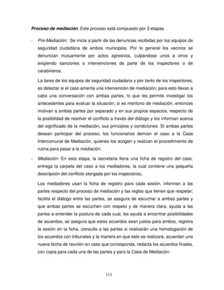 111
Proceso de mediación: Este proceso está compuesto por 3 etapas.
- Pre-Mediación: Se inicia a partir de las denuncias recibidas por los equipos de
seguridad ciudadana de ambos municipios. Por lo general los vecinos se
denuncian mutuamente por actos agresivos, culpándose unos a otros y
exigiendo sanciones o intervenciones de parte de los inspectores o de
carabineros.
La tarea de los equipos de seguridad ciudadana y por tanto de los inspectores,
es detectar si el caso amerita una intervención de mediación; para esto llevan a
cabo una conversación con ambas partes, lo que les permite investigar los
antecedentes para evaluar la situación; si es meritorio de mediación, entonces
motivan a ambas partes por separado y en sus propios espacios, respecto de
la posibilidad de resolver el conflicto a través del diálogo y los informan acerca
del significado de la mediación, sus principios y condiciones. Si ambas partes
desean participar del proceso, los funcionarios derivan el caso a la Casa
Intercomunal de Mediación, quienes los acogen y realizan el procedimiento de
rutina para pasar a la mediación.
- Mediación: En esta etapa, la secretaria llena una ficha de registro del caso,
entrega la carpeta del caso a los mediadores, la cual contiene una pequeña
descripción del conflicto otorgada por los inspectores,
Los mediadores usan la ficha de registro para cada sesión, informan a las
partes respecto del proceso de mediación y las reglas que tienen que respetar;
facilita el diálogo entre las partes, se asegura de escuchar a ambas partes y
que ambas partes se escuchen con respeto y de manera clara, ayuda a las
partes a entender la postura de cada cual, les ayuda a encontrar posibilidades
de acuerdos, se asegura que estos acuerdos sean justos para ambos, registra
la sesión en la ficha, consulta a las partes si realizarán una homologación de
los acuerdos con tribunales y la manera en que esto se realizará, acuerdan una
nueva fecha de reunión en caso que corresponda, redacta los acuerdos finales,
con copia para cada una de las partes y para la Casa de Mediación.
 
