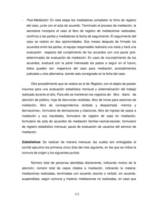 112
- Post-Mediación: En esta etapa los mediadores completan la ficha de registro
del caso, junto con el acta de acuerdo. Terminado el proceso de mediación, la
secretaria incorpora el caso al libro de registro de mediaciones realizadas;
confirma a las partes y mediadores la fecha de seguimiento. El seguimiento del
caso se realiza en dos oportunidades. Dos meses después de firmado los
acuerdos entre las partes, el equipo responsable realizará una visita y hará una
evaluación respecto del cumplimiento de los acuerdos con una pauta (pre-
determinada) de evaluación de mediación. En caso de incumplimiento de los
acuerdos, evaluará con la parte interesada los pasos a seguir en el futuro;
éstos pueden ser: reapertura del caso para mediación, procedimientos
judiciales u otra alternativa, siendo esto consignado en la ficha del caso.
Otro procedimiento que se realiza es el de Registro, con el objeto de poseer
insumos para una evaluación estadística mensual y sistematización del trabajo
realizado durante el año. Para ello se mantienen los registros de: libro diario de
atención de público, hoja de denuncias recibidas, libro de horas para sesiones de
mediación, libro de correspondencia recibida y despachada -memos y
derivaciones-, formulario de derivaciones y citaciones, libro de ingreso de casos a
mediación y sus resultados, formulario de registro de caso en mediación,
formulario de acta de acuerdos de mediación familiar-vecinal-escolar, formulario
de registro estadístico mensual, pauta de evaluación de usuarios del servicio de
mediación.
Estadísticas: Se realizan de manera mensual, las cuales son entregadas al
comité ejecutivo los primeros cinco días del mes siguiente, en las que se indica la
comuna de origen y los siguientes puntos:
Número total de personas atendidas diariamente, indicando motivo de la
atención; número total de casos citados a mediación, indicando la materia;
mediaciones realizadas, terminadas con acuerdo (escrito o verbal), sin acuerdo,
suspendidas, según comuna y materia; mediaciones no realizadas, en caso que
 