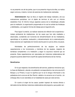 113
no se presente una de las partes, que no se presenta ninguna de ellas, se realiza
según comuna y materia; número de sesiones de mediaciones realizadas.
Sistematización: Aquí se lleva un registro del trabajo realizado y de sus
evaluaciones periódicas, con el objeto de terminar el año con un informe
estadístico final. El informe incluye aspectos acerca de la metodología utilizada
para la mediación, la organización programada en la cual se señala las fortalezas
y debilidades, y se sugieren formas de trabajo para el siguiente año.
Para lograr lo anterior, se realizan sesiones de reflexión de la experiencia -
trabajo profesional de mediaciones- de los casos que han sido mediados y
observados, cumpliendo con funciones de retroalimentación de los mediadores,
aprendizaje en la práctica, evaluación y retroalimentación de la sistematización.
Estas sesiones son registradas de manera escrita para lo cual se utiliza una pauta.
Actividades de perfeccionamiento de los equipos: se realizan
capacitaciones a los funcionarios y miembros de los equipos, respecto de
temáticas competentes a la mediación y según la coyuntura nacional que se
presente. Estas capacitaciones son ejecutadas por instancias colaboradoras del
programa quienes determinan el perfil de sujetos beneficiarios de las mismas.
Beneficiarios
En lo que respecta a los beneficiarios del servicio, podemos mencionar que,
la Casa de Mediación, atiende a la población correspondiente a las comunas de El
Bosque y La Pintana, lo que no significa que no se le otorgue información a los
pobladores de la comuna de San Ramón -debido a la cercanía con el recinto-, sin
embargo ellos no son atendidos en la modalidad de casos por este servicio.
En cuanto al origen de los casos: pueden ingresar de manera directa o
derivados de las distintas instancias colaboradoras del programa, que pueden ser:
 