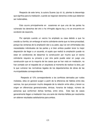 125
Respecto de este tema, la autora Suares (op cit. b), plantea la desventaja
que significa para la mediación, cuando se negocian derechos civiles que deberían
ser inalienables.
Esto ocurre principalmente en ocasiones en que una de las partes ha
vulnerado los derechos del otro o ha infringido alguna ley y no se encuentra en
condición de resarcirlo.
Por ejemplo cuando un vecino ha ampliado su casa debido a que ha
crecido su familia; sin embargo el vecino colindante siente que no tiene privacidad,
porque las ventanas de la ampliación dan a su patio; aquí se ven enfrentadas dos
necesidades individuales de las partes y si bien ambos pueden tener la mejor
disposición de llegar a un acuerdo, el sujeto que realizó la ampliación puede no
estar en condiciones de desarmar la construcción por mucho que el vecino
colindante requiera su privacía y por otra parte puede estar en juego una
construcción que en la mayoría de los casos que se han visto en mediación, no
han contado con el respaldo de un arquitecto al momento de realizar la obra, por
lo que vulneran las normativas legales de los departamentos de obras de las
municipalidades correspondientes.
Respecto al 12% correspondiente a los conflictos derivados por ruidos
molestos, ellos en general surgen a partir de la diferencia de hábitos entre dos
vecinos, los que provocan mucho desgaste de la relación entre ellos y tienen su
origen en diferencias generacionales, étnicas, horarios de trabajo, número de
personas que conforman dichas familias, entre otros. Este tipo de casos
generalmente llegan a mediación tras una serie de intentos fallidos por resolverlos
sin obtener resultados satisfactorios para ambos.
 