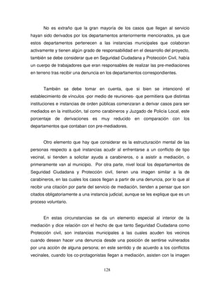 128
No es extraño que la gran mayoría de los casos que llegan al servicio
hayan sido derivados por los departamentos anteriormente mencionados, ya que
estos departamentos pertenecen a las instancias municipales que colaboran
activamente y tienen algún grado de responsabilidad en el desarrollo del proyecto,
también se debe considerar que en Seguridad Ciudadana y Protección Civil, había
un cuerpo de trabajadores que eran responsables de realizar las pre-mediaciones
en terreno tras recibir una denuncia en los departamentos correspondientes.
También se debe tomar en cuenta, que si bien se intencionó el
establecimiento de vínculos -por medio de reuniones- que permitiera que distintas
instituciones e instancias de orden públicas comenzaran a derivar casos para ser
mediados en la institución, tal como carabineros y Juzgado de Policía Local, este
porcentaje de derivaciones es muy reducido en comparación con los
departamentos que contaban con pre-mediadores.
Otro elemento que hay que considerar es la estructuración mental de las
personas respecto a qué instancias acudir al enfrentarse a un conflicto de tipo
vecinal, si tienden a solicitar ayuda a carabineros, o a asistir a mediación, o
primeramente van al municipio. Por otra parte, nivel local los departamentos de
Seguridad Ciudadana y Protección civil, tienen una imagen similar a la de
carabineros, en las cuales los casos llegan a partir de una denuncia, por lo que al
recibir una citación por parte del servicio de mediación, tienden a pensar que son
citados obligatoriamente a una instancia judicial, aunque se les explique que es un
proceso voluntario.
En estas circunstancias se da un elemento especial al interior de la
mediación y dice relación con el hecho de que tanto Seguridad Ciudadana como
Protección civil, son instancias municipales a las cuales acuden los vecinos
cuando desean hacer una denuncia desde una posición de sentirse vulnerados
por una acción de alguna persona; en este sentido y de acuerdo a los conflictos
vecinales, cuando los co-protagonistas llegan a mediación, asisten con la imagen
 
