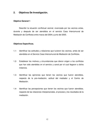 12
2. Objetivos De Investigación.
Objetivo General 1
Describir la situación conflictual vecinal, vivenciada por los vecinos antes,
durante y después de ser atendidos en el servicio Casa Intercomunal de
Mediación de Conflictos entre marzo del 2004 y junio del 2005.
Objetivos Específicos.
1.1- Identificar las actitudes y relaciones que tuvieron los vecinos, antes de ser
atendidos en el Servicio Casa Intercomunal de Mediación de Conflictos.
1.2- Establecer los motivos y circunstancias que dieron origen a los conflictos
que han sido atendidos en el servicio y canal por el cual llegaron a dicha
instancia.
1.3- Identificar las opiniones que tienen los vecinos que fueron atendidos,
respecto de la pre-mediación, actitud del mediador y el Centro de
Mediación.
1.4- Identificar las percepciones que tienen los vecinos que fueron atendidos,
respecto de las relaciones interpersonales, el proceso y los resultados de la
mediación.
 