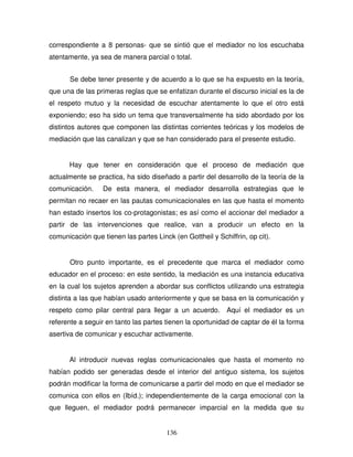 136
correspondiente a 8 personas- que se sintió que el mediador no los escuchaba
atentamente, ya sea de manera parcial o total.
Se debe tener presente y de acuerdo a lo que se ha expuesto en la teoría,
que una de las primeras reglas que se enfatizan durante el discurso inicial es la de
el respeto mutuo y la necesidad de escuchar atentamente lo que el otro está
exponiendo; eso ha sido un tema que transversalmente ha sido abordado por los
distintos autores que componen las distintas corrientes teóricas y los modelos de
mediación que las canalizan y que se han considerado para el presente estudio.
Hay que tener en consideración que el proceso de mediación que
actualmente se practica, ha sido diseñado a partir del desarrollo de la teoría de la
comunicación. De esta manera, el mediador desarrolla estrategias que le
permitan no recaer en las pautas comunicacionales en las que hasta el momento
han estado insertos los co-protagonistas; es así como el accionar del mediador a
partir de las intervenciones que realice, van a producir un efecto en la
comunicación que tienen las partes Linck (en Gottheil y Schiffrin, op cit).
Otro punto importante, es el precedente que marca el mediador como
educador en el proceso: en este sentido, la mediación es una instancia educativa
en la cual los sujetos aprenden a abordar sus conflictos utilizando una estrategia
distinta a las que habían usado anteriormente y que se basa en la comunicación y
respeto como pilar central para llegar a un acuerdo. Aquí el mediador es un
referente a seguir en tanto las partes tienen la oportunidad de captar de él la forma
asertiva de comunicar y escuchar activamente.
Al introducir nuevas reglas comunicacionales que hasta el momento no
habían podido ser generadas desde el interior del antiguo sistema, los sujetos
podrán modificar la forma de comunicarse a partir del modo en que el mediador se
comunica con ellos en (Ibíd.); independientemente de la carga emocional con la
que lleguen, el mediador podrá permanecer imparcial en la medida que su
 